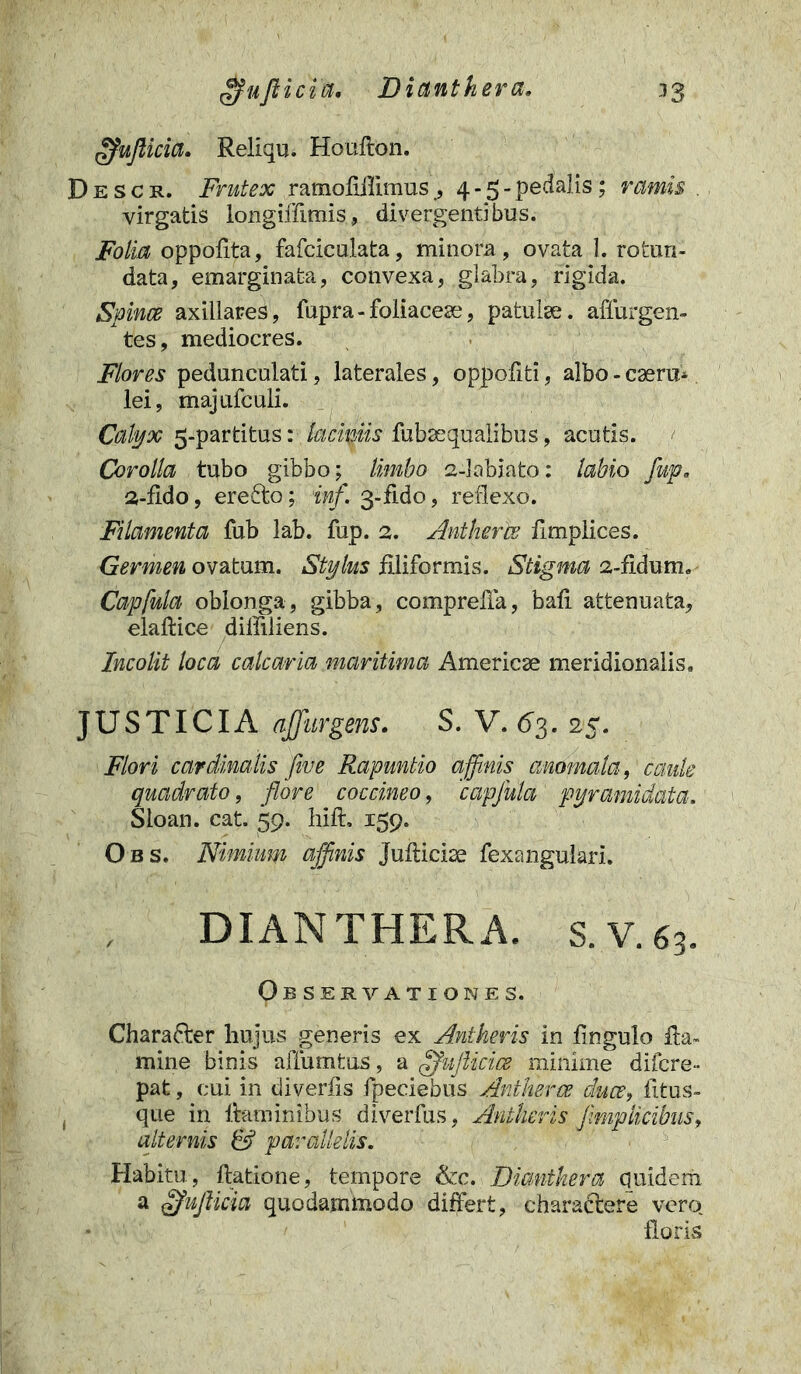 33 gfuftici 'u, Dianthera. gfujlicia. Reliqu. Houfton. Descr. Frutex ramofiilimus , 4 - 5 - pedalis; ramis virgatis longifffmis, divergentibus. Folia oppofita, fafciculata, minora , ovata 1. rotun- data, emarginata, convexa, glabra, rigida. Spinee axillares, fupra-foliacese, patulae, adurgen- tes , mediocres. Flores pedunculati, laterales, oppofiti, albo - caeru- lei, majufculi. Calyx 5-partitus: laciniis fubaequalibus, acutis. Corolla tubo gibbo; limbo 2-labiato: labio fup. 2-fido, erefto; inf. 3-fido, reflexo. Filamenta fub lab. fup. 2. Antherce fimplices. Germen ovatum. Stylus filiformis. Stigma 2-fidum. Capfula oblonga, gibba, comprella, bafi attenuata, elaftice diffidens. Incolit loca calcaria maritima Americae meridionalis. J U S TICIA affar gens. S. V. <>3. 25. Flori cardinalis flue Rapuntio affinis anomala, caule quadrato, flore coccineo, 'capfula pyramidata. Sloan. cat. 59. hift. 159. Obs. Nimium affinis Juflicise fexangulari. DIANTHERA. S.V.63. Observationes. Charadter hujus generis ex Antheris in fingulo fla- mine binis affumtus, a ffuftmce minime difere- pat, cui in divertis fpeciebus Antherce duce, fitus- que in flaminibus diverfus, Antheris fimplicibus, alternis & parallelis. Habitu, datione, tempore &c. Dianthera quidem a ofufticia quodammodo differt, charactere vero» floris