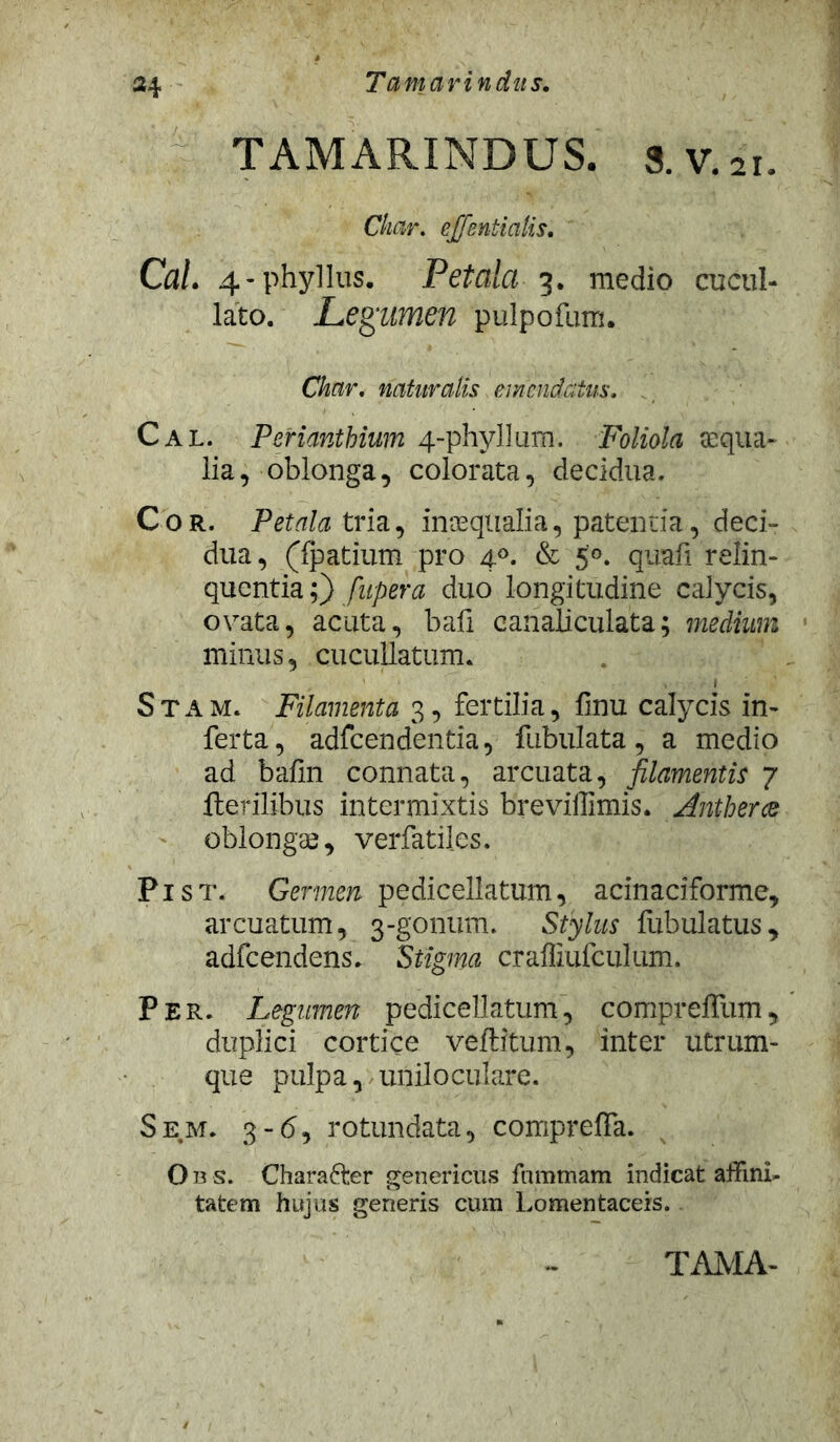 Tamarindiis. TAMARINDUS. s. V.ii. Char. ej/entialis. Cal. 4-phyllus. Petala 3. medio cucul- lato. Legumen pulpofum. Char. naturalis emendatus. Cal. Periantbium 4-phyllum. Foliola aqua- lia, oblonga, colorata, decidua. Cor. Petala tria, inaequalia, patentia, deci- dua , (fpatium pro 40. & 5°. quafi relin- quentia;) fupera duo longitudine calycis, ovata, acuta, bafi canaliculata; medium minus, cucullatum. Stam. Filamenta 3, fertilia, finu calycis in- ferta, adfcendentia, fubulata, a medio ad bafm connata, arcuata, filamentis 7 Herilibus intermixtis breviffimis. Antherce oblongae, verfatiles. Pist. Germen pedicellatum, acinaciforme, arcuatum, 3-gonum. Stylus Tubulatus, adfcendens» Stigma craffiufculum. Per. Legumen pedicellatum, compreffum, duplici cortice veftitum, inter utrum- que pulpa, uniloculare. Sem. 3-6, rotundata, compreffa. O b s. Charafter genericus fnmmam indicat affini- tatem hujus generis cum Lomentaceis.