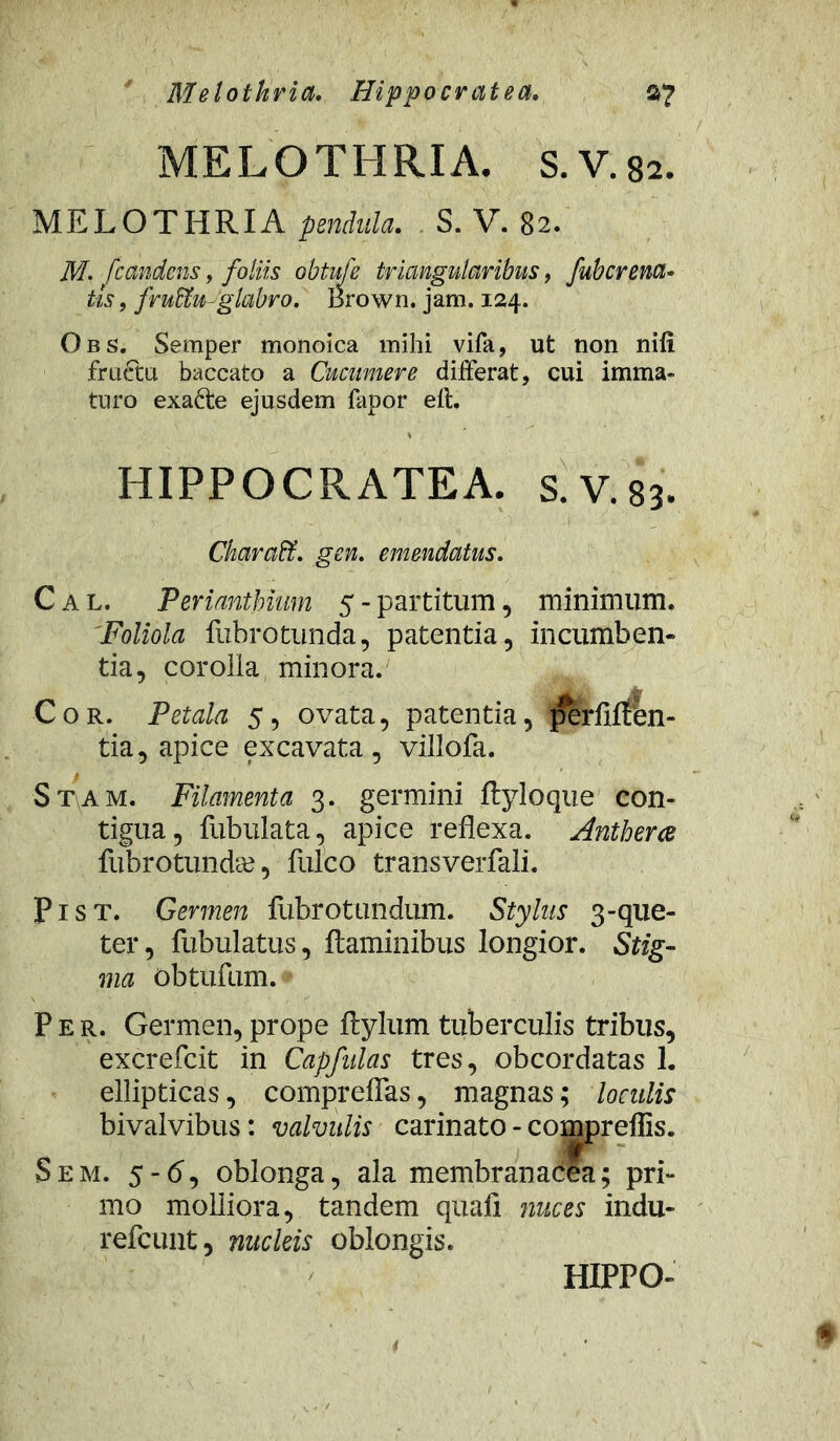 Melotkria. Hippocratea. $7 MELOTHRIA. S.V.82. MELOTHRIA pendula. S. V. 82. 7PT. fcandens, foliis obtufe triangularibus, fubcrena- tis, fructu-glabro. Brown. jam. 124. Obs. Semper monoica mihi vifa, ut non nifi fructu baccato a Cucumere differat, cui imma- turo exacte ejusdem fapor elt. HIPPOCRATEA. s.V.83. Ckaraffi. gen. emendatus. C a l. Perianthium 5 - partitum, minimum. Foliola fubrotunda, patentia, incumben- tia, corolla minora. ite Cor. Petala 5, ovata, patentia, ]?erflffbn- tia, apice excavata, villofa. Stam. Filamenta 3. germini ftyloque con- tigua, fubulata, apice reflexa. Antherce fubrotundge, fulco transverfali. Pist. Germen fubrotundum. Stylus 3-que- ter, fubulatus, flaminibus longior. Stig- ma obtufum. Per. Germen, prope ftylum tuberculis tribus, excrefcit in Capfulas tres, obcordatas 1. ellipticas, compreflas, magnas; loculis bivalvibus: valvulis carinato - compreflis. S em. 5-6, oblonga, ala membranacea; pri- mo molliora, tandem quafi nuces indu- refcunt, nucleis oblongis. HIPPO-