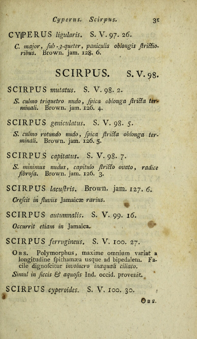Cyperus. Scirpus. 3* C Y|P E R U S ligularis. S. V. 97. 26. C. major, fub -3-queter, paniceis oblongis /Irinio- ribus. Brown. jam. 128* 6. SCIRPUS, s.v.98. SCIRPUS mutatus. S. V. 98. 2. S. culmo triquetro nudo, /pica oblonga ftriffia ter- minali. Brown. jam. 126. 4. SCIRPUS geniculatus. S. V. 98. 5. aS*. culmo rotundo nudo, /pica flriffia oblonga ter- minali. Brown. jam. 126. 5. SCIRPUS capitatus. S. V. 98. 7. S. minimus nudus, capitulo ftri&o ovato, radice fibro/a. Brown. jam. 126. 3. SCIRPUS lacuflris. Brown. jam. 127.6. Cre/cit in fluviis Jamaicse rarius. SCIRPUS autumnalis. S. V. 99. 16. Occurrit etiam in Jamaica. SCIRPUS ferrugineus. S. V. 100. 27. Obs. Polymorphus, maxime omnium variat a longitudine fpithamsea usque ad bipedalem. Fa- cile dignofcitur involucro incequali ciliato. Simul in ficcis 8? aquofis Ind. occid. provenit. SCIRPUS cyperoides. S. V. 100. 30. i Oss.
