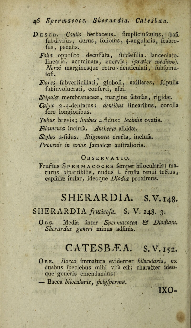 Descr, Caulis herbaceus, fimpliciufculus, bali fubdivifus, durus, foiiofus, 4-angularis, fcabro- fus, pedalis. Folia oppofito - decuffata, fubfeffilia. lanceolato- linearia, acuminata, enervia; (prceter medium). Nervi marginesque retro - denticulati, fubfpinu- lofi. Flores fubverticillati, globofi, axillares, jftipulis fubinvolucrati, conferti, albi. Stipulce membranaceae, margine fetofae, rigidae. Calyx 2-4-dentatus; dentibus linearibus, corolla fere longioribus. Tubus brevis; limbus 4-fidus: laciniis ovatis. Filamenta inclufa. Antkerce albidae. Stylus 2-fidus. Stigmata erefta, inclufa. Provenit in arvis Jamaicae auftralioris. Observatio. Fru6hxs Spermacoces femperbilocularis; ma- turus bipartibilis, nudus 1. crufta tenui te&us, capfulae inftar, ideoque Diodice proximus. SHERARDIA. S.V.148. SHERARDIA fruticofa. S. V. 148. 3. Obs. Media inter Spermacocen 6? Dio diam. Sherardice generi minus adfinis. CATESBCEA. S.V.152. Obs. Bacca immatura evidenter bilocularis, ex duabus fpeciebus mihi vifa eft; charadter ideo- que generis emendandus: — Bacca bilocularis, polyfperma. ixo-