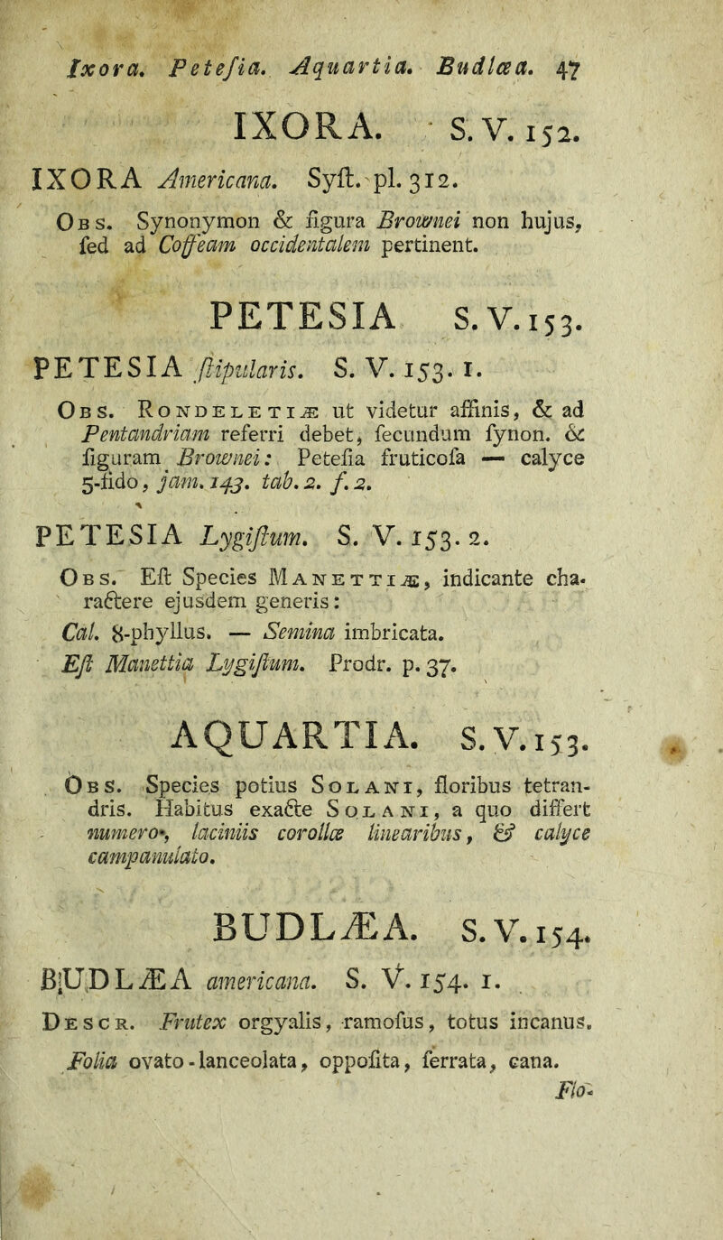 IXORA. S.V. 152. IXORA Americana. SyR. pl. 312. Obs. Synonymon & figura Brownei non hujus, fed ad Coffeam occidentalem pertinent. PETESIA S. V. 153. PETES IA ji-ipularis. S. V. 153. 1. Obs. Rondeleti^: ut videtur affinis, & ad Pentandriam referri debet, fecundum fynon. & figuram Brownei: Petefia fruticofa — calyce 5-lido, jam. tab. 2. /. 2. * PETESIA Lygiftum. S. V. 153. 2. Obs. Eft Species Manettii, indicante cha- radtere ejusdem generis: Cal. 8-pbyllus. — Semina imbricata. Eft Manettia Lygiftum. Prodr. p. 37. AQUARTIA. S.V.153. 6bs. Species potius Solani, floribus tetran- dris. Habitus exadte Solani, a quo differt numero», laciniis corollae linearibus, camp anulato. BUDLiEA. s.V.154. B;UDL/EA americana. S. V. 154. 1. Descr. Frutex orgyalis, ramofus, totus incanus. iMa ovato -lanceolata, oppofita, ferrata, cana. Fio*