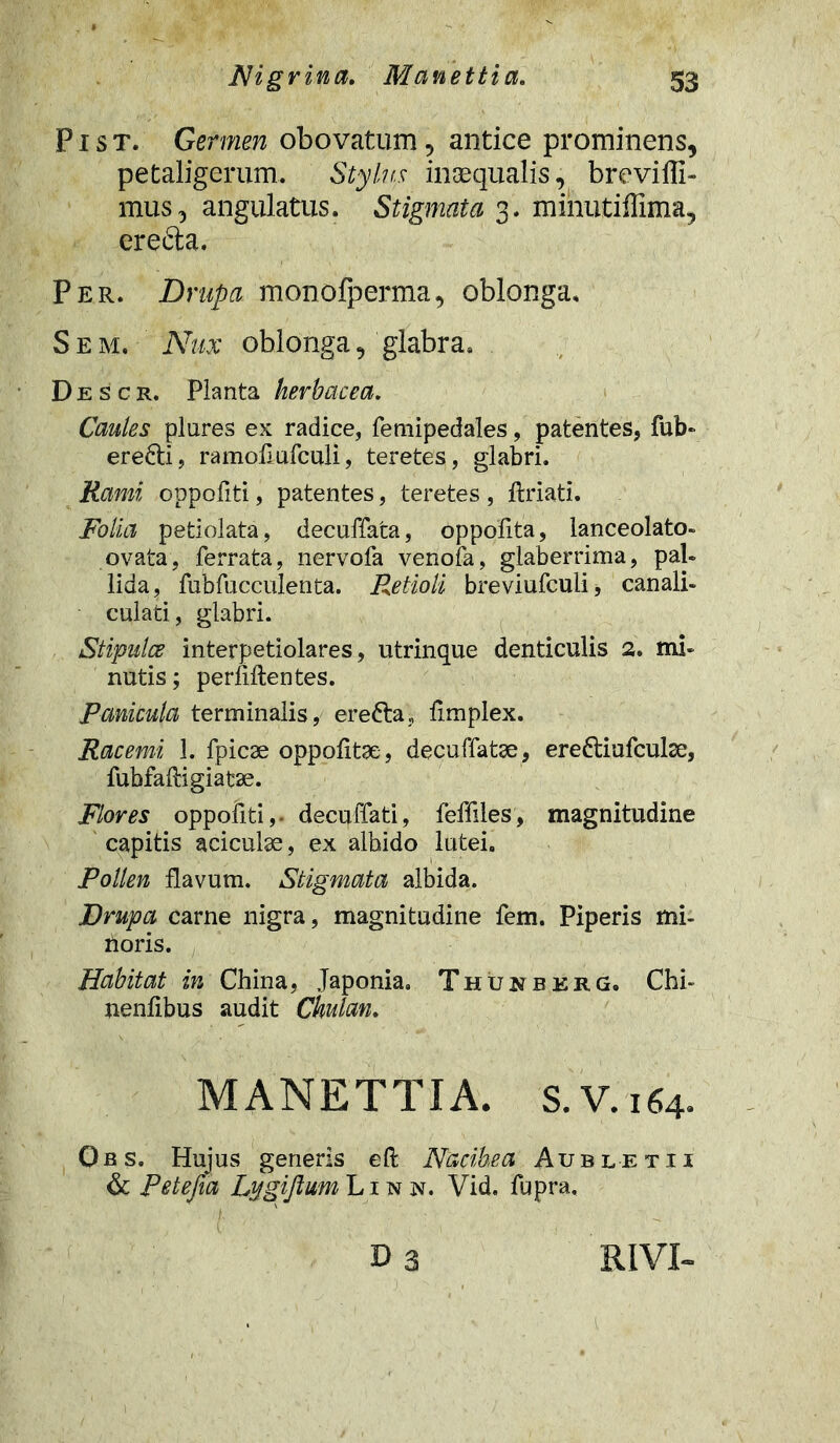 P i s t. Germen obovatum, antice prominens, petaligerum. Stylus inaequalis, breviili- mus, angulatus. Stigmata 3. minutiffima, erefta. Per. Drupa monofperma, oblonga. S e m. Nux oblonga, glabra» Descr. Planta herbacea. Caules plures ex radice, femipedales, patentes, fub- erefti, ramollufculi, teretes, glabri. Rami oppofiti, patentes, teretes , ftriati. Folia petiolata, decuffata, oppofita, lanceolato- ovata, ferrata, nervofa venofa, glaberrima, pal- lida, fubfucculenta. Retioli breviufculi* canali- culati , glabri. Stipulae interpetiolares, utrinque denticulis 2. mi- nutis ; perfiftentes. Panicula terminalis, erefta, fimplex. Racemi 1. fpicse oppofitae, decuffatse, ere&iufculae, fubfaftigiatse. Flores oppofiti,- decuffati, feffiles, magnitudine capitis aciculse, ex albido lutei. Pollen flavum. Stigmata albida. Drupa carne nigra, magnitudine fem. Piperis mi- rioris. Habitat in China, Japonia. Thuuberg. Chi- nenlibus audit Chulan. MANETTIA. S.V.164. Obs. Hujus generis eft Nacihea Aubletii & Petefea Lygiflum Linn. Vid. fupra. i Da RIVI-