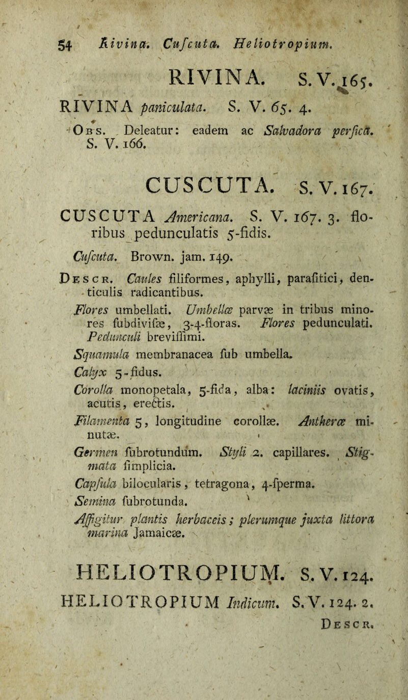 RIVINA. S.V. i6j. RIVINA paniculata. S. V. 6$. 4. Obs. Deleatur: eadem ac Salvadora perfica. S. V. 166. CUSCUTA. s.V.167. CUSCUTA Americana. S. V. 167. 3. flo- ribus peduncularis 5-fidis. Cufcuta. Brown. jam. 149. Descr. Caules filiformes, aphylli, parafitici, den- ticulis radicantibus. Flores umbellati. Umbellce parvae in tribus mino- res fubdivifae, 3-4-floras. Flores pedunculati. Pedunculi breviffimi. Squamula membranacea fub umbella. Calyx 5-fidus. Corolla monopetala, 5-fida, alba: laciniis ovatis, acutis , ereftis. Filamenta 5, longitudine corollae. Antherce mi- nutae. • Germen fubrotundiim. Styli 2. capillares. Stig- mata limplicia. Capfula bilocularis , tetragona, 4-fperma. Semina fubrotunda. v Affigitur plantis herbaceis ; plerumque juxta littora marina Jamaicae. \ HELIOTR OPIUM. S. V. 124. HELIOTROPIUM Indicum. S. V. 124. 2. Descr.