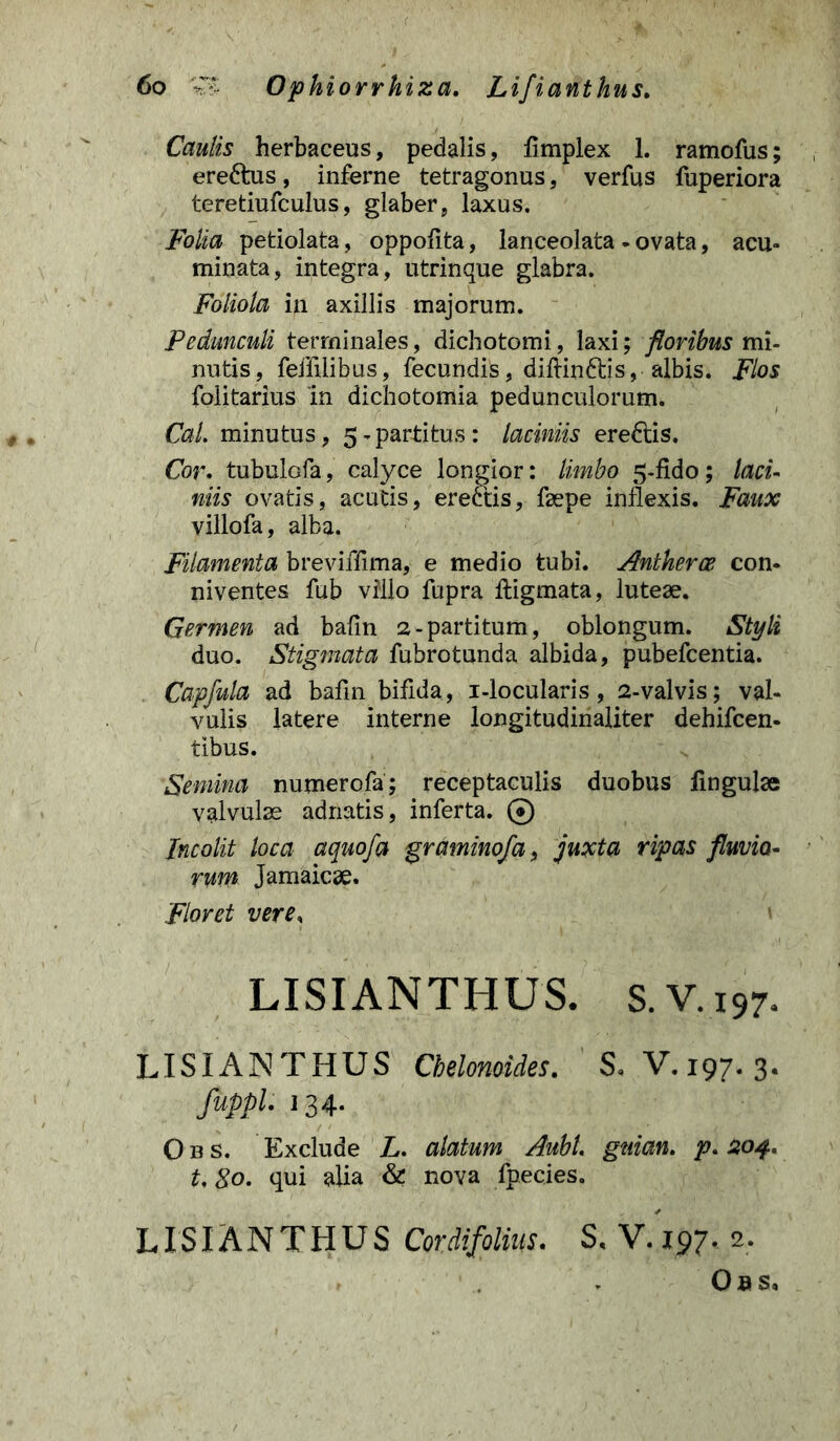 Caulis herbaceus, pedalis, fimplex 1. ramofus; ereftus, inferne tetragonus, verfus fuperiora teretiufculus, glaber, laxus. Folia petiolata, oppofita, lanceolata - ovata, acu- minata, integra, utrinque glabra. Foliola in axillis majorum. Pedunculi terminales, dichotomi, laxi; floribus mi- nutis, feffilibus, fecundis, diftin&is, albis. Flos folitarius 'in dichotomia pedunculorum. Cal. minutus, 5-partitus: laciniis ereftis. Cor. tubulofa, calyce longior: limbo 5-fido; laci- niis ovatis, acutis, erectis, faepe inflexis. Faux villofa, alba. Filamenta breviffima, e medio tubi. Antherce con- niventes fub villo fupra ftigmata, luteae. Germen ad bafin 2-partitum, oblongum. Styli duo. Stigmata fubrotunda albida, pubefcentia. Capfula ad bafin bifida, i-locularis, 2-valvis; val- vulis latere interne longitudinaliter dehifcen- tibus. Semina numerofa; receptaculis duobus fmgulae valvulae adnatis, inferta. © Incolit loca aquofa graminofa, juxta ripas fluvio- rum Jamaicae. Floret vere, LISIANTHUS. S. V. 197. LISIANTHUS Chelonoides. S. V. 197. 3. fuppl. 134. O bs. Exclude L. alatum Aubl. gnian. p. 204* U 80. qui alia & nova fpecies. LISIANTHUS Cordifolm. S, V. 197, 2. , - Obs,