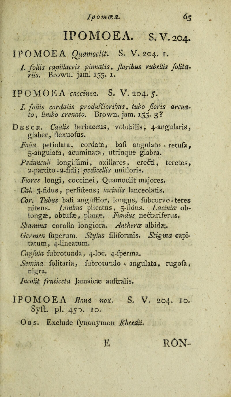 Ipomcca, 63 IPOMOEA. S.V .204. IPOMOEA Ouamoclit. S. V. 204. 1. I. foliis capillaceis pinnatis, floribus rubellis folita- riis. Brown. jam. 155. 1. IPOMOEA coccinea. S. V. 204. 5. L foliis cordatis productioribus, tubo floris arcua- to , limbo crenato. Brown. jam. 155. 3 ? Descr. Caulis herbaceus, volubilis, 4-angularis, glaber, flexuofus. Folia petiolata, cordata, bali angulato * retufa, 5-angulata, acuminata, utrinque glabra. Pedunculi longiffimi, axillares, erefti, teretes, 2-partito - 2-fidi; pedicellis unifloris. Flores longi, coccinei, Quamoclit majores. Cal. 5-fidus, perhibens; laciniis lanceolatis. Cor, Tubus bali anguftior, longus, fubcurvo - teres nitens. Limbus plicatus, 5-hdus. Lacinice ob- longae, obtufae, planae. Fundus neftariferus. Stamina corolla longiora. Antkerce albidsq. Germen fuperum. Stylus filiformis. Stigma capi- tatum, 4-lineatum. Capfula fubrotunda, 4-loc. 4-fperma. Semina folitaria, fubrotundo \ angulata, fugofa, nigra. Incolit fruticeta Jamaicse aufiralis. IPOMOEA Bona nox* S* V. 204. 10* Syft. pl. 450. 10. Obs, Exclude fynonymon Rheediu E RON- f