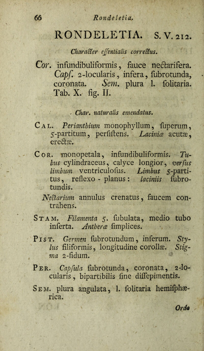 RONDELETIA. s.V.2I2. CkarciUer etfentialis correffus. Cor. infundibuliformis, fauce nectarifera. Capf. 2-locularis, infera, fubrotunda, coronata. Sem. plura 1. folitaria. Tab. X. fig. II. . Ckar. naturalis emendatus. Cal. Periantbium monophyllum, fuperum, 5-partitum, perfiftens. Lacinice acutae, ere&ae. Cor. monopetala, infundibuliformis. Tu- bus cylindraceus, calyce longior, verfus limbum ventriculofus. Limbus 5-parti- tus, reflexo - planus : laciniis fubro- tundis. NeZbarium annulus crenatus, faucem con- trahens. Stam. Filamenta 5. fubulata, medio tubo inferta. Antherce flmplices. Pist. Germen fubrotundum, inferum. Sty- lus filiformis, longitudine corollae. Stig- ma 2-fidum. Per. Capfula fubrotunda, coronata, 2-lo- cularis , bipartibilis fine diflepimentis. Sem. plura angulata, 1. folitaria hemilphae- rica. Ordo