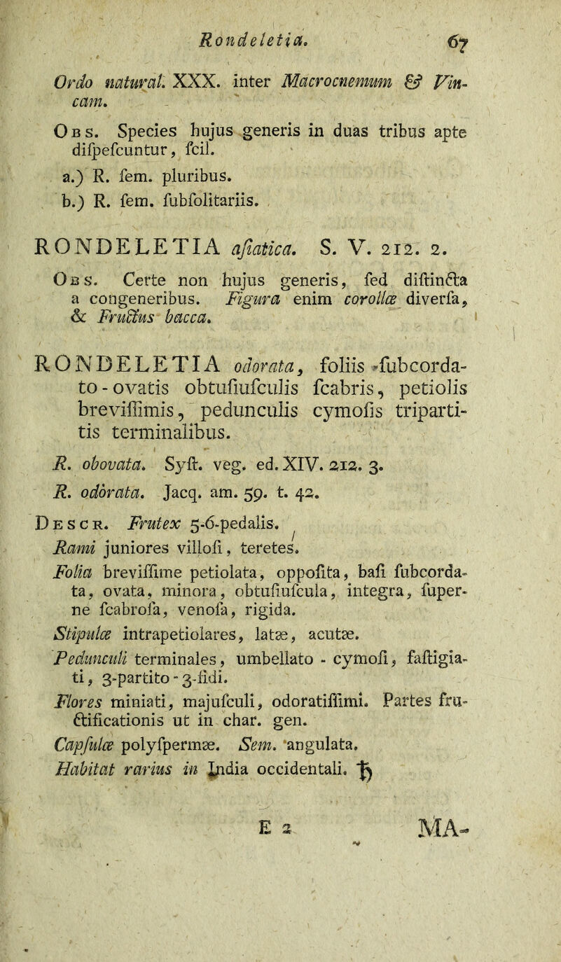 Ordo natur at. XXX. inter Macrocnemwn & Vin- cam. Obs. Species hujus generis in duas tribus apte dilpefcuntur, fcih a. ) R. fem. pluribus. b. ) R. fem. fubfolitariis. RONDELETIA ajlatica. S. V. 212. 2. Obs. Certe non hujus generis, fed diftin&a a congeneribus. Figura enim corolla diverfa9 & Fruffius bacca. RONDELETIA odorata, foliis -fubcorda- to-ovatis obtufiufculis fcabris, petiolis breviffimispedunculis cymofis triparti- tis terminalibus. R. obovata. Syft. veg. ed. XIV. 2,12. 3. R. odorata. Jacq. am. 59. t. 42. D e s c r. Frutex 5-6-pedalis. Rami juniores viliofi, teretes. Folia breviffime petiolata, oppoRta, baR fubcorda- ta, ovata, minora, obtufiufcula, integra, fuper* ne fcabrofa, venofa, rigida. Stipulce intrapetiolares, latae, acutae. Pedunculi terminales, umbellato - cymofi, faftigia- ti, 3-partito ” 3-fidi. Flores miniati, majufculi, odoratiffimi. Partes fru- ctificationis ut in char. gen. Capfulce polyfpermse. Sem. ‘angulata. Habitat rarius in India occidentali.