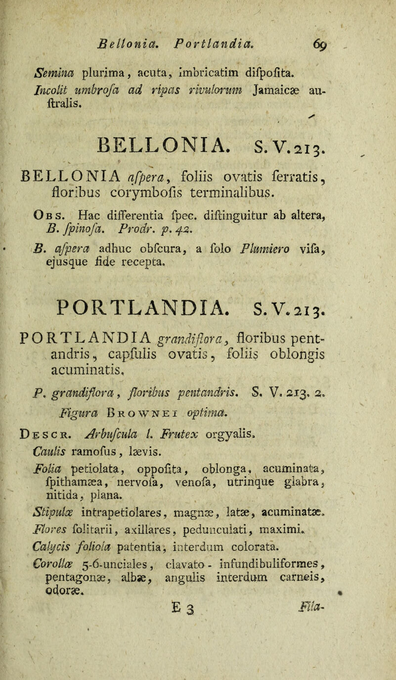 Semina plurima, acuta. Imbricarim difpoiita. Incolit umbrofa ad ripas rivulorum Jamaicae au- ftralis. y' BELLONIA. S. V.213. BELLONIA afpera, foliis ovatis ferratis, floribus corymbofis terminalibus. Obs. Hac differentia fpec. diftinguitur ab altera, B. fpinofa. Prodr. p. 42. B. afpera adhuc obfcura, a folo Plumiero vifa, ejusque fide recepta. PORTLANDIA. S.V.213. PORTLANDIA grandiflora, floribus pent- andris, capfulis ovatis, foliis oblongis acuminatis, P, grandiflora, floribus pentandris. S. V. 213, 2, Figura Brownei optima. Descr. Arbufcula L Frutex orgyalis. Caulis ramofus, laevis. Folia periolata, oppoflta, oblonga, acuminata, fpithamsea, nervofa, venofa, utrinque glabra, nitida, plana. Stipulae intrapetidlares, magnge, latae, acuminatae. Flores folitarii, axillares, pedunculari, maximi* Calycis foliola patentia, interdum colorata. Corollae 5-6-unciales, clavato- infundibuliformes, pentagonae, albse, angulis interdum carneis, odorae* E 3 Fila-