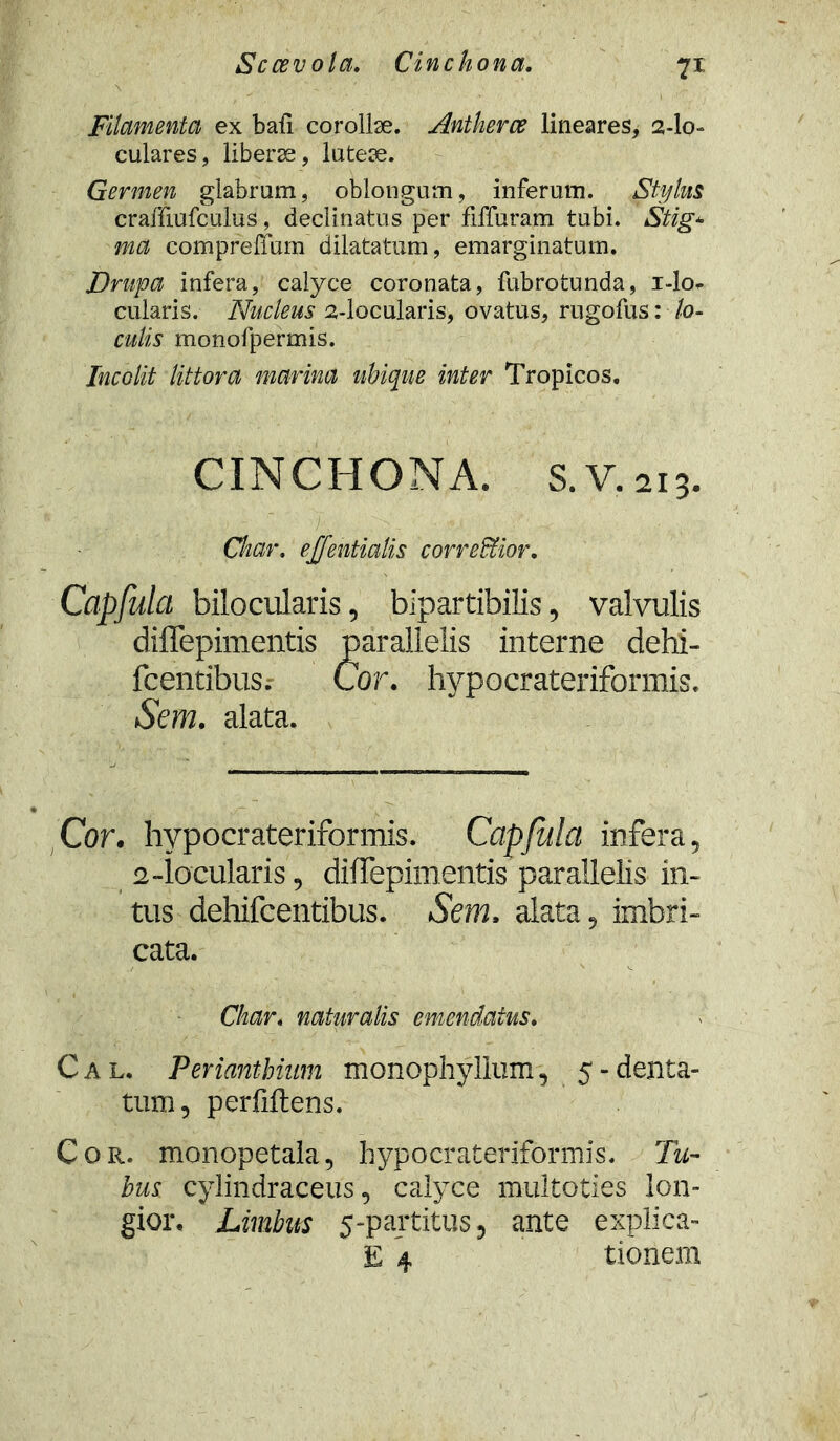 Sccevola. Cinchona. 7* Filamenta ex bafi corollae. Antherce lineares, 2-lo= culares, liberae, luteae. Germen glabrum, oblongum, inferum. Stylus craffiufculus, declinatus per fiffuram tubi. Stig* ma compreffum dilatatum, emarginatum. JDrupa infera, calyce coronata, fubrotunda, i-lo- cularis. Nucleus 2-locularis, ovatus, rugofus: lo- culis monofpermis. Incolit littora marina ubique inter Tropicos. CINCHONA. S.V.213. Char. ejfentialis correffior. Capfulct bilocularis, bipartibilis, valvulis diffepimentis parallelis interne dehi- fcentibus. Cor. hypocrateriformis. Sem. alata. Cor. hypocrateriformis. Capjulci infera, 2-locularis, diffepimentis parallelis in- tus dehifcentibus. Sem. alata, imbri- cata. Char. naturalis emendatus. Cal. Perianthmm monophyllum, 5 - denta- tum, perfiftens. Cor. monopetala, hypocrateriformis. Tu- bus cylindraceus, calyce multoties lon- gior. Limbus 5-partitus 5 ante explica- E 4 tionem