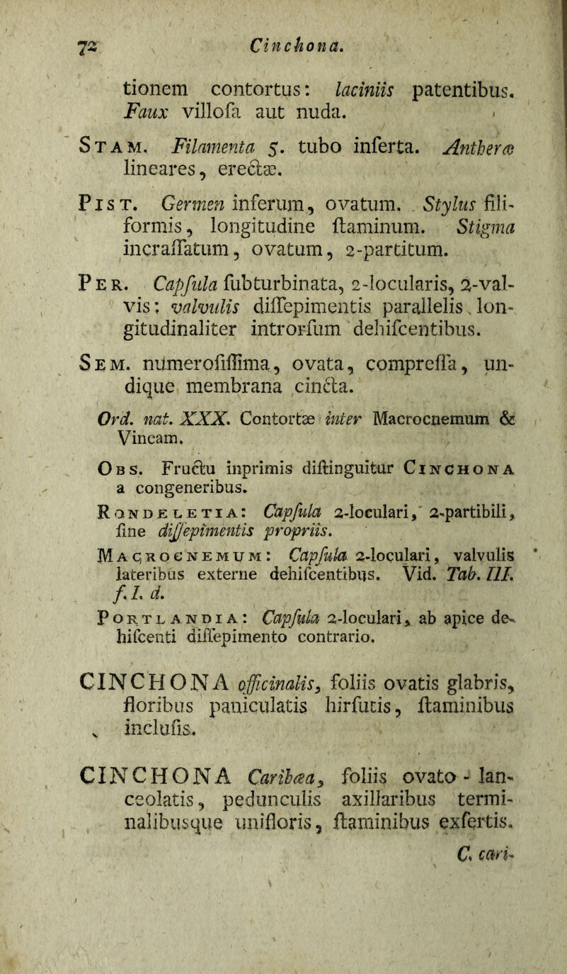 tionem contortus: laciniis patentibus. Ftfwx villofa aut nuda. Stam. Filamenta 5. tubo inferta. Anthera lineares, erectas, Pist. Germen inferum, ovatum. Stylus fili- formis , longitudine flaminum. Stigma incraffatum, ovatum, 2-partitum. Per. Capfula fubturbinata, 2-locularis, 2-val- vis ; valvulis diffepimentis parallelis, Ion- gitudinaliter introrfum dehifcentibus. Sem. numerofiffima, ovata, compreffa, un- dique membrana cin&a. Ord. nat. XXX. Contortae inter Macrocnemum & Vincam, Obs. Fractu inprimis diftinguitur Cinchona a congeneribus. Rondeletia: Capfula 2-loculari, 2-partibili, fine diffepimentis propriis. Macrocnemum: Capfula a-loculari, valvulis lateribus externe dehifcentibus. Vid. Tab. III. f.Ld. Portlandia: Capfula 2-locularl> ab apice de~ hifcenti diflepimento contrario. CINCHONA officinaliSy foliis ovatis glabris, floribus paniculatis hir fu cis, flaminibus v inclufis. CINCHONA Caribaa, foliis ovato - lam ceolatis, pedunculis axillaribus termi- nalibusque unifloris, flaminibus exfertis. C cari