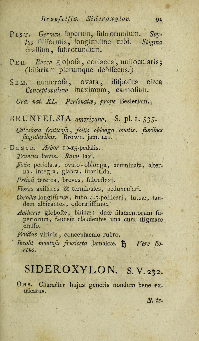 P1 s t. Germen fuperum, fubrotundum. Sty- lus filiformis, longitudine tubi. Stigma, craffum, fubrotundum. Per. Bacca globofa, coriacea, unilocularis; (bifariam plerumque dehifcens.) Sem. numerofa, ovata, difpofita circa Conceptaculum maximum, carnofum. Ord. nat. XL. Perfonatce, prope Besleriam.} BRUNFELSIA americana. S. pl.1.535. Catesbcea fruticofa, foliis oblongo - ovatis, floribus fmgnlaribus. Brown. jam. 141. Descr. Arbor 10-15-pedalis. Truncus laevis. Rami laxi. polia peticlata, ovato-oblonga, acuminata, alter- na, integra, glabra, fubnitida. Petioli teretes, breves, fubreflexi. Flores axillares & terminales, pedunculati. Corollae longiffimse, tubo 5-5-pollicari, lutese, tan- dem albicantes, odoratiffimse. Antherce globofse, bifidae: duae filamentorum fu- periorum, faucem claudentes una cum fiigmate craffo. Fru&us viridis, conceptaculo rubro. Incolit montofa fruticeta Jamaicse. Vere flo- rens. SIDEROXYLON. s.V.252. Obs. Charafter hujus generis nondum bene ex- tricatus. Ss te-