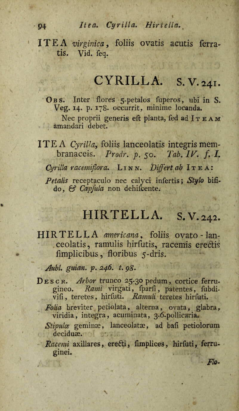 ITE A virginic a, foliis ovatis acutis ferra- tis. Vid. feq. CYRILLA. S. V. 241. Obs. Inter flores 5-petalos fuperos, ubi in S. Veg. 14. p. 178. occurrit, minime locanda. Nec proprii generis efl planta, fed ad Iteam amandari debet. ITE A Cyrilla> foliis lanceolatis integris mem- branaceis. Prodr. p. 50. Tab. IP. /. I. Cyrilla racemiflora. Linn. Differt ab Itea: Petalis receptaculo nec calyci infertis; Stylo bifi- do, & Capfula non dehifcente. HIRTELLA. S. V. 242. HIRTELLA amer icam, foliis ovato - lan- ceolatis, ramulis hirfutis, racemis eredis fimplicibus, floribus 5-dris. AubL guian. p. 246. t. 98- Descr. Arbor trunco 25-30 pedum, cortice ferru- gineo. Rami virgati, fparfi, patentes, fubdi- vifi, teretes, hirfuti. Ramuli teretes hirfuti. Folia breviter petiolata, alterna, ovata, glabra, viridia, integra, acuminata, 3-6-pollicaria. Stipulce geminae, lanceolatae, ad bafi petiolorum deciduae. Racemi axillares, eredi, fimplices, hirfuti, ferru- ginei. Flo-
