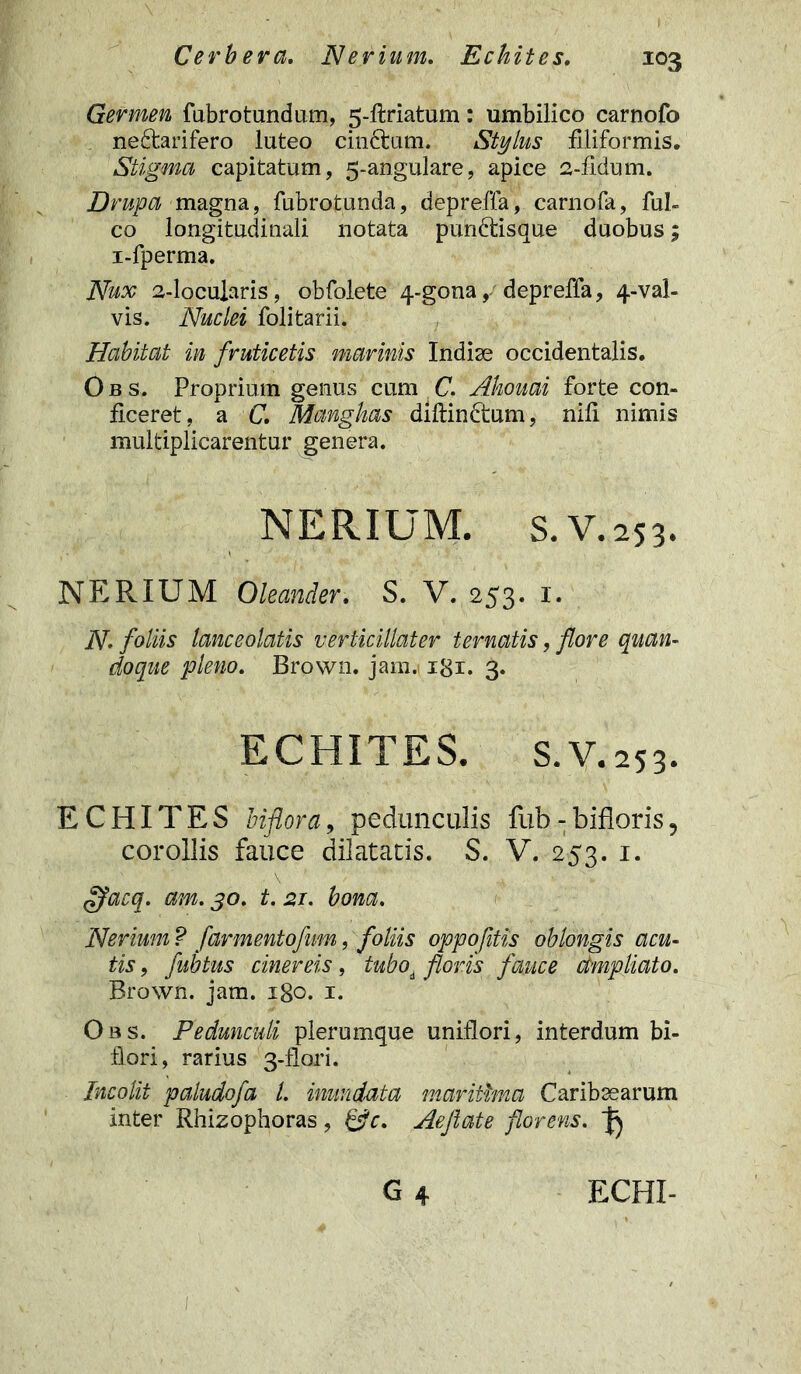 Germen fubrotundum, 5-ftriatum: umbilico carnofo nedtarifero luteo cindtum. Stylus filiformis. Stigma capitatum, 5-angulare, apice 2-fidum. Drupa magna, fubrotunda, depreffa, carnofa, fui- co longitudinali notata pundtisque duobus; i-fperma. Nux 2-locujaris, obfolete 4-gona, depreffa, 4-val- vis. Nuclei folitarii. Habitat in fruticetis marinis Indiae occidentalis. Obs. Proprium genus cum C. Ahouai forte con- ficeret, a C, Manghas diftindtum, nili nimis multiplicarentur genera. NERIUM. s.v.253. NER IUM Oleander. S. V. 253. 1. N. foliis lanceolatis verticillater ternatis, flore quan- doque pleno. Brown. jam. igx. 3. ECHITES. S.V. 253. ECHITES biflora, pedunculis fub - bifloris, corollis fauce dilatatis. S. V. 253. 1. ffacq. am. 30, t. 21. bona. Nerium ? farmentofum, foliis oppofitis oblongis acu- tis , fubtus cinereis, tuboi floris fauce dmpliato. Brown. jam. x8o. 1. Obs. Pedunculi plerumque uniflori, interdum bi- flori, rarius 3-flori. Incolit paludofa l. inundata maritima Caribsearum inter Rhizophoras, &c. Aeflate florens. ^ G 4 ECHI- .j