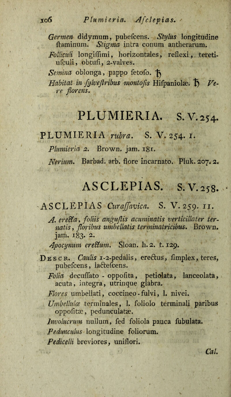 io6 Plumieria. Afclepias. Germen didymum, pubefcens. Stylus longitudine ltaminum. Stigma intra conum antherarum. Folliculi longiffimi, horizontales, reflexi, tereti- ufculi, obtuli, 2-valves. Semina oblonga, pappo fetofo. Habitat in fylvejlribus montofis Hifpaniolae. t) Ve- re florens. PLUMIERIA. S.V.254. PLUMIERIA rubra. S. V. 254. 1. Plumieria 2. Brown. jam. igr. Neriam. Barbad. arb. flore incarnato. Pluk. 207.2. ASCLEPIAS. S.V.258. ASCLEPIAS Cur a [favie a. S. V. 259. 11. A. erefia, foliis anguflis acuminatis verticillater ter- natis, floribus umbellatis terminatricibus. Brown. jam. 183. 2. Apocynum ereffum. Sloan. h. 2. 1.129. Descr. Caulis 1-2-pedalis, ere&us, limplex, teres, pubefcens, la&efcens. Folia deculTato - oppofita, petiolata, lanceolata, acuta, integra, utrinque glabra. Flores umbellati, coccineo - fulvi, 1. nivei. Umbelktlce terminales, 1. foliolo terminali paribus oppoiitae, pedunculatse. Involucrum nullum, fed foliola pauca fubulata. Pedunculus longitudine foliorum. Pedicelli breviores, uniflori. Cal.