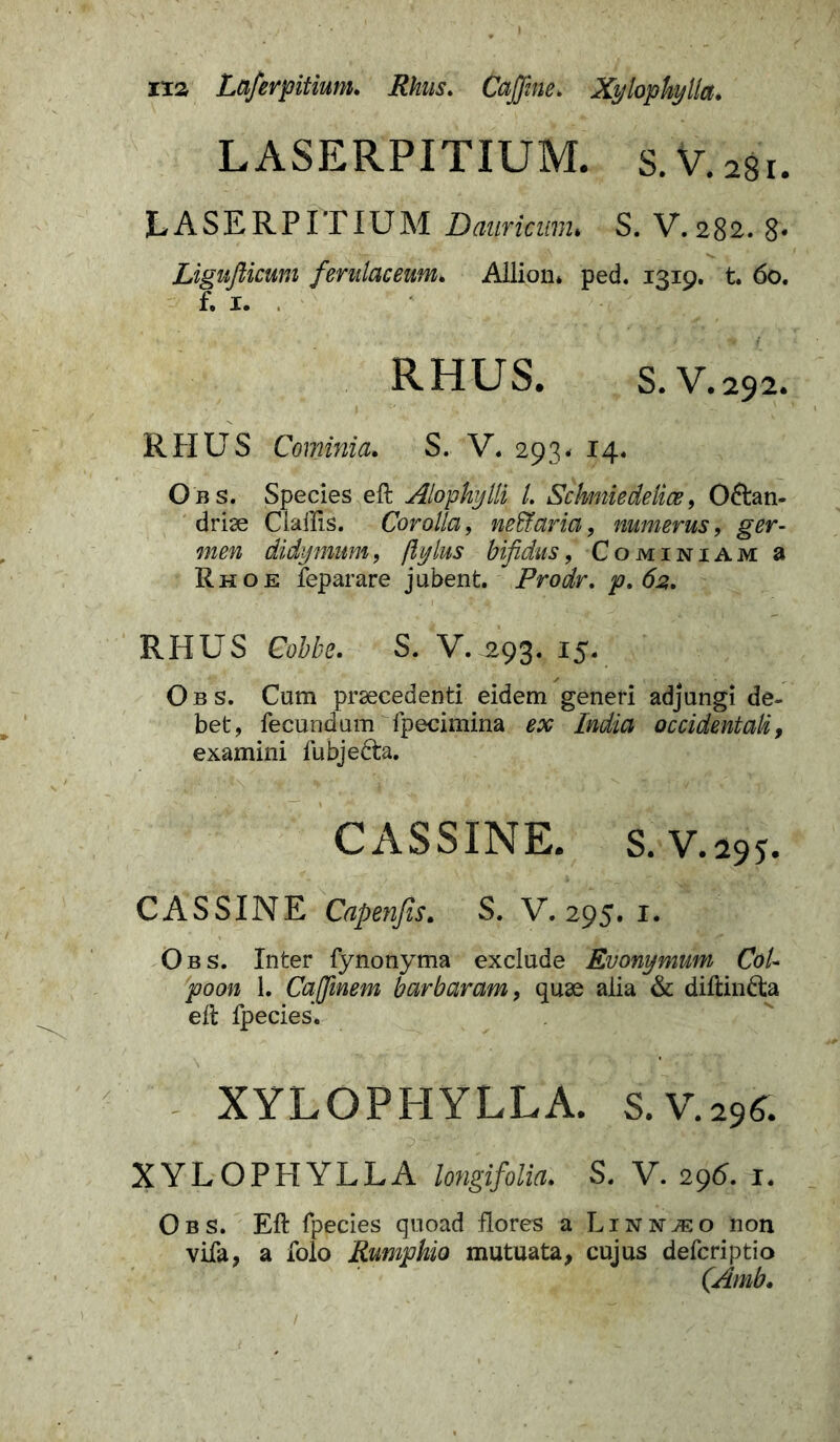 xx» Laferpitium. Rhus. Caffine. Xylophylla. LASERPITIUM. s.V.agi. LASERPITIUM Dauritum* S. V. 282. 8* Ligufticum ferulaceum* Allion* ped. 1319. t. 60. f. x. . RHUS. S.V.292. RHUS Cominia. S. V. 293* 14. Obs. Species eft Alopkijlli /. Schmiedelice, 06tan- driae Clallis. Corolla, neffiaria, numerus, gw- didymum, flylus bifidus, Cominiam a Rho e feparare jubent.  Prodr. p. 62. RHUS S. V.^93. 15. Obs. Cum praecedenti eidem generi adjungi de- bet, fecundum fpecimina India occidentali, examini fubje&a. CASSINE. s.v.295. CASSINE Capenfis. S. V. 295. 1. Obs. Inter fynonyma exclude Evonymum CoU poon 1. Caffinem barbaram, quae alia & diftin&a eft fpecies. XYLOPHYLLA. S.V.29A. XYLOPHYLLA longifolia. S. V. 296. 1. Obs. Eft fpecies quoad flores a Linn^eo non vifa, a folo Rumphio mutuata, cujus defcriptio (Amb.