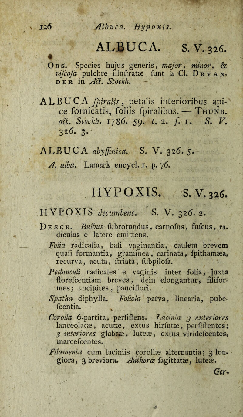 ALBUCA. S. V. 326. Obs. Species hujus generis, major, minor, & vifcofa pulchre illuftratae funt a Cl. Dryan- der in Atf. Stockh. ALBUCA fpiralis, petalis interioribus api- ce fornicatis, foliis fpiralibus. — Thunb. act. Stockh. 17#6. 59. t. 2. f. u 5. F. 326. 3. ALBUCA abyjfinica. S. V. 326. 5. Lamark encycl. 1. p. 76. HYPOXIS. S. V.326. HYPOXIS decumbens. S. V. 326. 2. Descr. Bulbus fubrotundus, carnofus, fufcus, ra- diculas e latere emittens. Folia radicalia, bali vaginantia, caulem brevem quali formantia, graminea, carinata, fpithamaea, recurva, acuta, ftriata, fubpilofa. Pedunculi radicales e vaginis inter folia, juxta fiorefcentiam breves, dein elongantur, filifor- mes ; ancipites, pauciflori. Spatha diphylla. Foliola parva, linearia, pube- fcentia. % Corolla 6-partita, perfiftens. Laciniae 3 exteriores lanceolatae, acutae, extus hirfutae, perfilientes; 3 interiores glabcee, luteae, extus viridefcentes, marcefcentes. Filamenta cum laciniis corollae alternantia; 3 lon- giora, 3 breviora, Antherce iagittatae, luteae. Ger*