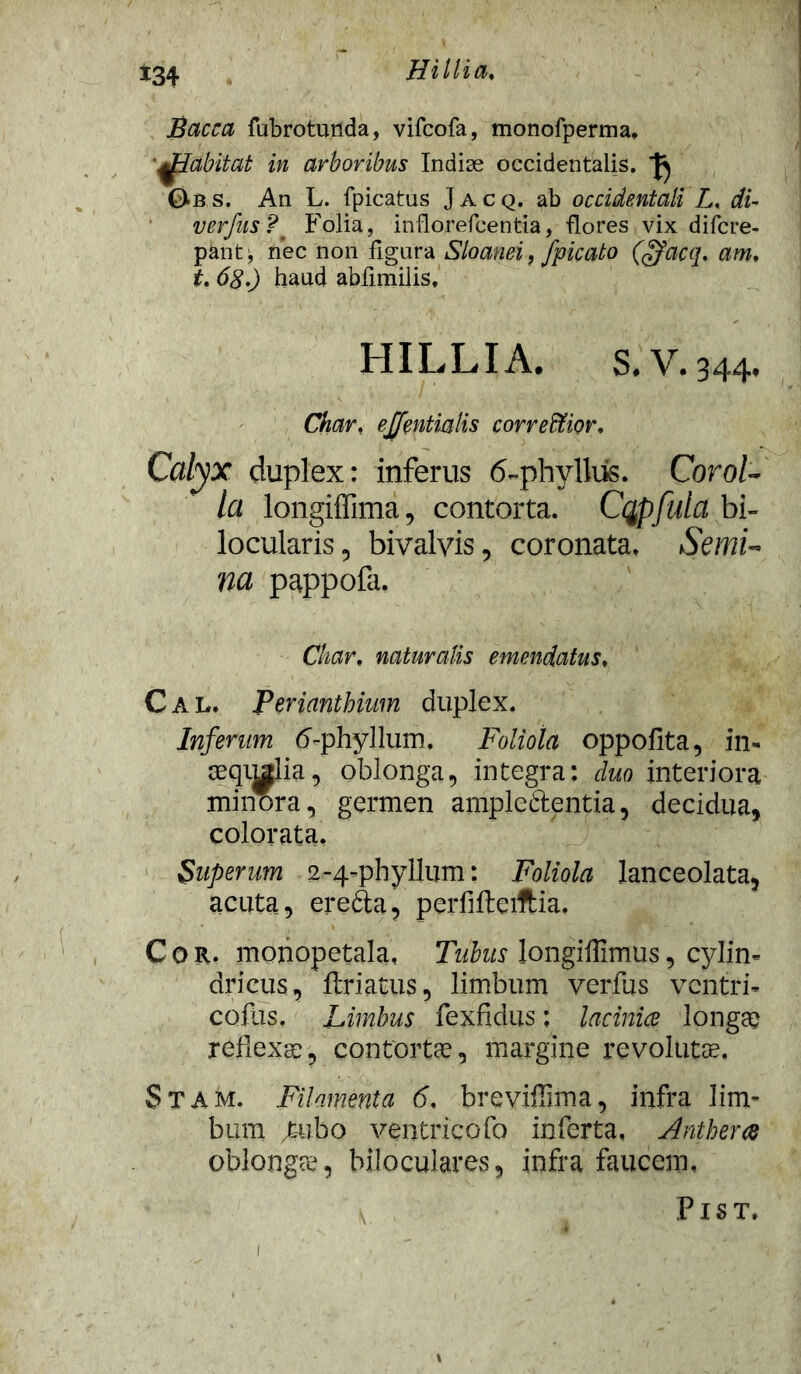 Bacca fubrotunda, vifcofa, monofperma, ■^EZabitat in arboribus Indiae occidentalis. Obs. An L. fpicatus Jacq. ab occidentali L, di- verfus?' Folia, inflorefcentia, flores vix difcre- pant: nec non fig-ura Sloanei, fpicato (ffaca. am, 68.) haud abfimilis, H ILLI A. S.V.344. Char, ejfentmlis correffiior. Calyx duplex: inferus 6-phyllus. Corol- la longiffima, contorta. Cqpfula bi- locularis, bivalvis, coronata. Semi- na pappofa, Char, naturalis emendatus, C A L. Perianthium duplex. Inferum tf-phyllum. Foliola oppofita, in- seqij^Iia, oblonga, integra: duo interiora minora, germen ampleftentia, decidua, colorata. Superum 2-4-phyllum: Foliola lanceolata, acuta, erefta, pcrfiftciftia. Cor. monopetala, Tubus longiflimus, cylin- dricus , ftriatus, limbum verfus ventri- coftis. Limbus fexfidus; laciniae longae reflexae, contortae, margine revolutae. Stam. Filamenta 6. breviffima, infra lim- bum /tubo ventricofo inferta, Antherae oblongae, biloculares, infra faucem, PlST. l