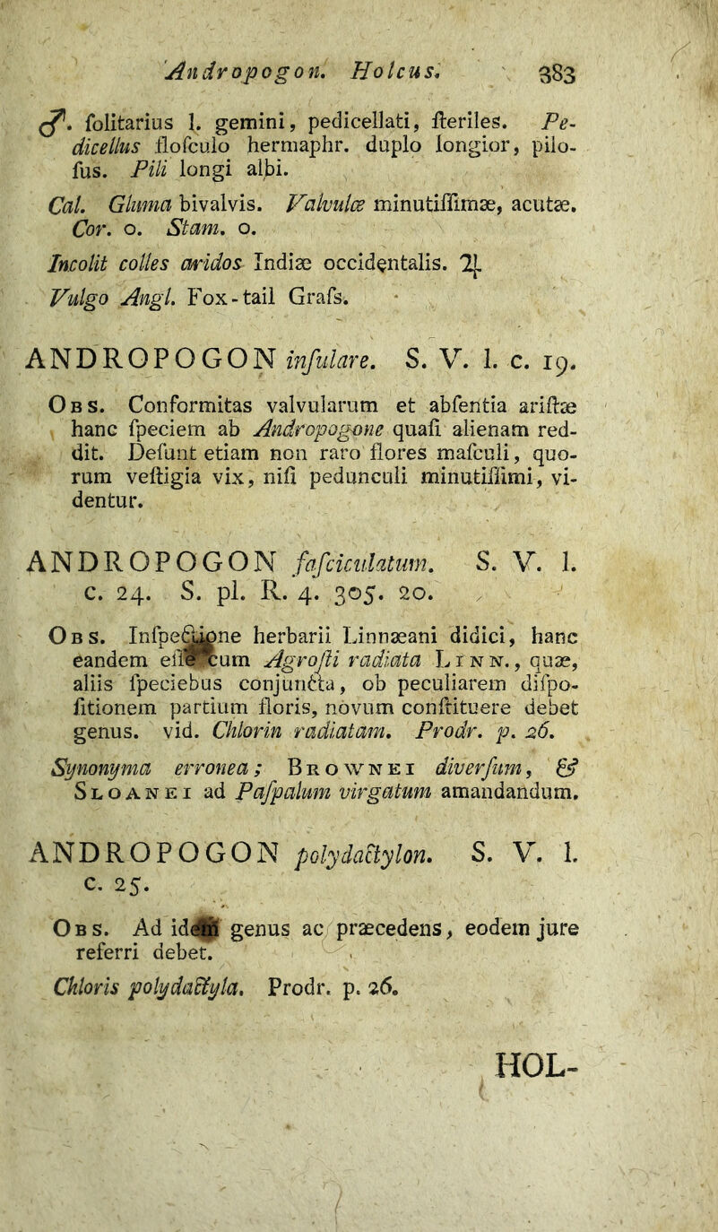 folitarius 1. gemini, pedicellati, Heriles. Pe- dicellus flofculo hermaphr. duplo longior, pilo- fus. Pili longi albi. Cal. Gluma bivalvis. Valvulae minutiffimae, acutae. Cor. o. Stam. o. Incolit colles aridos Indiae occidentalis. 2J. Vulgo Angi Fox-tail Grafs. ANDROPOGON infitiare. S. V. 1. c. 19. Obs. Conformitas valvularum et abfentia ariftae hanc fpeciem ab Androp agone quali alienam red- dit. Defunt etiam non raro flores mafculi, quo- rum veftigia vix, nili pedunculi minutiffimi, vi- dentur. ANDROPOGON fafciculatum. S. V. 1. c. 24. S. pl. R. 4. 305. 20. Obs. Infpedj^ne herbarii Linnaeani didici, hanc eandem efiexum Agrofli radiata Linn., quae, aliis fpeciebus conjunAa, ob peculiarem difpo- fitionem partium floris, novum conflituere debet genus, vid. Chlorin radiatam. Prodr. p. 26. Synonyma erronea; Brownei diverfum, Sloanei ad Pafpalum virgatum amandandum. ANDROPOGON pGlydaStylon. S. V. 1. c. 25. Obs. Ad id^S genus ac praecedens, eodem jure referri debet. Chloris polydaffiyla. Prodr. p. 26. HOL-
