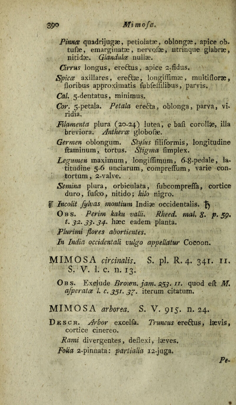 Pinnce quadrijugae, petiolatae, oblongae, apice ob- tufae, emarginatae, nervofae, utrinque glabrae, nitidae. Glandula nullae. Cirrus longus, ereftus, apice 2:fidus. <n Spicee axillares, ereftae, longiffimae, multiflorae, floribus approximatis fubfemlibus, parvis, Cal. 5-dentatus, minimus» Cor. 5-petala. Petala erefta, oblonga, parva, vi- ridia. Filamenta plura (20-24) lutea, e bali corollae, illa breviora. Antherce globofae. Germen oblongum. Stylus filiformis, longitudine flaminum, tortus. Stigma fimplex. Legumen maximum, longiffimum, 6-8-pedale, la- titudine 5-6 unciarum, compreffum, varie con- tortum, 2-valve. . Semina plura, orbiculata, fubcompreffa, cortice duro, fufeo, nitido; hilo nigro. .f Incolit fylvas montium Indiae occidentalis. J) Obs. Perim kaku valli. Rheed. mal. 8• p* 59* t. 32.33.34. haec eadem planta. Plurimi flores abortientes. In India occidentali vulgo appellatur Cocoon. MIMOS A circinalis. S. pl. R. 4. 341. 11. S. V. 1. c. n. 13. Obs. Exclude Brown. jam. 253. //. quod efl M. afperatce l. c. 331. 37. iterum citatum. MIMOS A arborea. S. V. 915. n. 24. Descr. Arbor excelfa. Truncus erectus, laevis, cortice cinereo. Rami divergentes, deflexi, laeves. Folia 2-pinnata: partialia 12-juga, Pe-