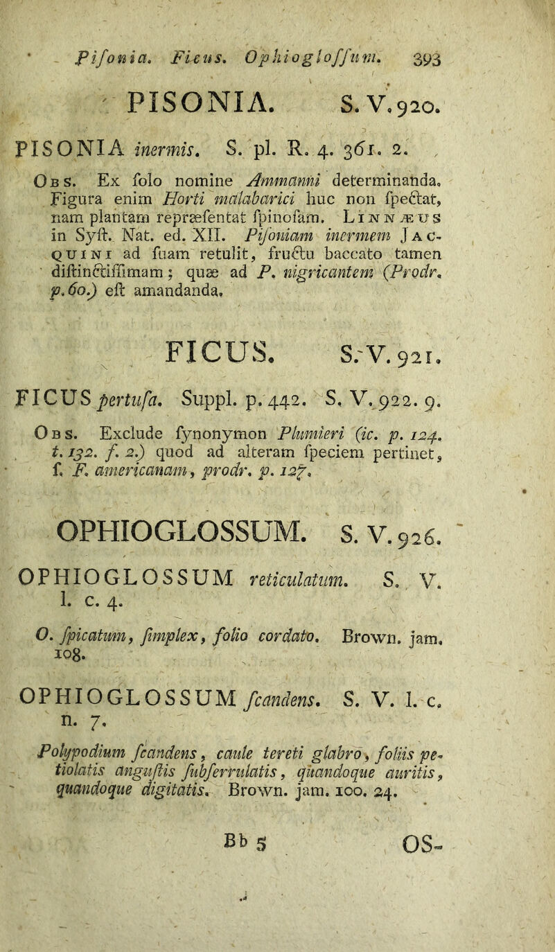 PISO NI A. S.V.920. PISONI A inermis. S. pl. R. 4. 361. 2. Obs. Ex folo nomine Ammanni determinanda» Figura enim Horti mdlabarici huc non fpectat, nam plantam repraefentat fpinofam. L1 n n m u s in Syft.. Nat. ed. XII. Pifoniam inermem J a c- quini ad fuam retulit, fructu baccato tamen djftincdffimam; quas ad P. nigricantem (Prodr. p.6o.) elt amandanda. FICUS. S.'V. 921. FICUSpertufa. Suppi, p.442. S, V.922. 9. Obs. Exclude fynonymon Plnmieri (ic. p. 124» 1.132. f. 2.) quod ad alteram fpeciem pertinet, f, F. amer i canam, prodr. p. i2f. OPHIOGLOSSUM. s. V. 926. OPHIOGLOSSUM reticulatum. S» V, 1. c. 4. O. fpicatum, fimplex, folio cordato. Brown. jam, 108. OPHIOGLOSSUM /candens. S. V. L c, n. 7, Polypo dium /candens, caute tereti glabro, foliis pe- tiolatis anguftis fub/ermlatis, quandoque auritis, quandoque digitatis. Brown. jam. 100. 24. Bb 5 OS~