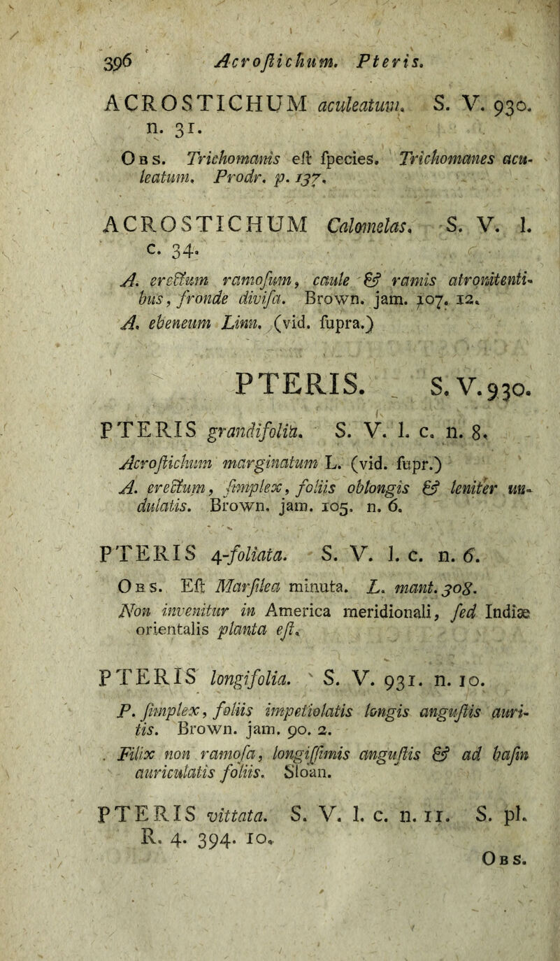 ACROSTICHUM aculeatum. S. V. 930. n. 31. Obs. Trkhomanis eft fpecies. Trichomanes acu- leatum. Prodr. p. 137. ACROSTICHUM Calmelas, S. V. L c. 34. ere&um ramofum, caule & ramis atrputenti* bus, fronde divifa. Brown. jam. ^07. J2* ebeneum Linn, (vid. fupra.) PTERIS. S.V.930. PTERIS grandifoliu. S. V. 1. c, n. 8< Acrofiiclmm marginatum L. (vid. fupr.) A. erectum , fiwtplex 9 foliis obtongis 6? leniter un- dulatis. Brown. jam. 105. n. 6. PTERIS 4-foliata. S. V. 1. c. n. 6. Obs. Eft Marftlea minuta. L. mant.308. Non invenitur in America meridionali, fed Indiae orientalis planta eJL PTERIS longifolia. S. V. 931. n. 10. P. fimplex, foliis impetiolatis longis anguftis auri- tis. Brown. jam. 90. 2. . Filix non ramofa, longiffimis anguftis & ad bafm auriculatis foliis. Sloan. PTERIS vittata. S. V. 1. c. n. 11. S. pL R. 4. 394. 10. Obs.