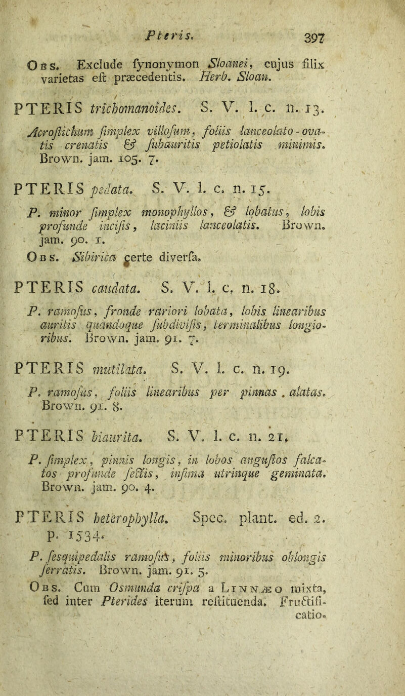 Obs» Exclude fynonymon Sloanei, cujus filix varietas eft praecedentis. Herb. Sloan. ' . P T E RIS trichomanoides. S. V. 1. c. n. 13. Acrojlkhum fimplex villofum, foliis lanceoluto - ova- tis crenatis & fubauritis petiolatis minimis. Brown. jam. 105. 7. PTERIS /j^^. S. V. I. c. n. 15. P. ffl/jor fimplex monophyllos, & lobatus, profunde incifis, laciniis lance olatis» Brown. jam. 90. 1. Obs. Sihirica gerte diverfa. P TERIS caudata. S. V. 1. c. n. i8> P. ramofis, fronde rariori lobata, lobis linearibus auritis quandoque fubdivifis, terminalibus longio- ribus. Brown. jam. 91. 7. P TERIS mutilata. S. V. 1. c. n. 19. P, r.amofus, foliis linearibus per pinnas . alatas» Brown. 91. 8. P TERIS biaurita. S» V. 1. c. n. 21* P. fimplex:, pinnis longis, in lobos angufios falca- tos profunde feffiis, infima utrinque geminata. Brown. jam. 90. 4. PTERIS heteropbylla. Spec. piant, ed. 2. p. 1534; P. fesquipedalis ramofuS, foliis minoribus oblongis ferratis. Brown. jam. 91. 5. Obs. Cum Osmrnda crifpa a LiNisrnso mixta, fed inter Pterides iterum reliituenda. Fru&ifi- catio-
