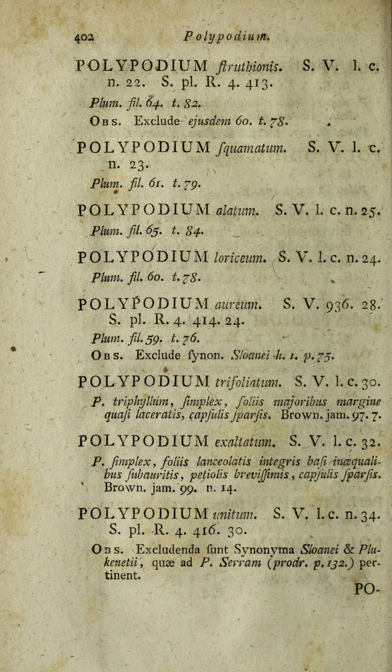 POLYPODIUM flruthionis. S. V. 1. c, n. 22. S. pl. R. 4. 413. Pium, fil. 84. t. 82. Obs. Exclude ejusdem 60. t.fS* POLYPODIUM fquamatum. S. V. 1. -c. n. 23. Pium. fil. 61. t. pg. POLYPODIUM alatum. S. V. 1. c. n. 25. Pium. fil. 65. t. 84. POLYPODIUM loriceum. S. V. 1. c. n. 24. Pium. fil. 60. t. ?8. - % POLYPODIUM aureum. S. V. 936. 28. S. pl. R. 4. 414. 24. Pium. fil. 59. t. ?6. Obs. Exclude fynon. Sloanel -h. 1. p.?5* POLYPODIUM trifoliatum. S. V. 1. c. 30. P. tripkylhim, fimplex, foliis majoribus margine quaji laceratis, capfulis jpar jis. Brown. jam. 97.7. POLYPODIUM exaltatum. S. V. l.c. 32. P. fimplex, foliis lance olatis integris bafe incc quali- bus Jub auritis, petiolis brevijfimis, capjulis Jpar Jis. * Brown. jam. 99. n. 14. POLYPODIUM unitum. S. V. 1. c. n. 34. S. pl. R. 4. 416. 30. Obs. Excludenda funt Synonyma Sloanei & Plu- kenetii, quae ad P. Serram (prodr. p. 132.) per- tinent. PO-