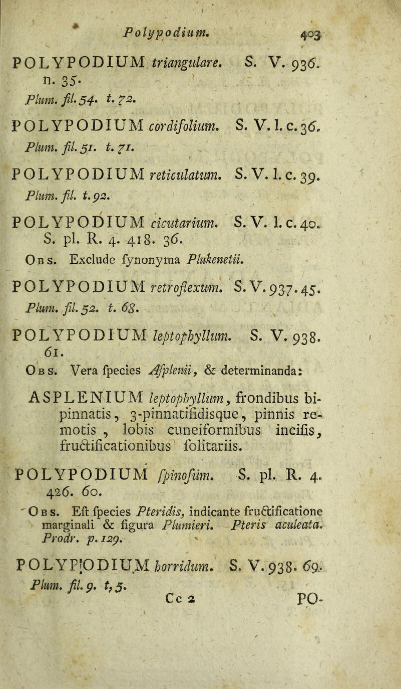 POLYPODIUM triangulare. S. V. 936. n. 35- Pium. fil. 54- t-7*- POLYPODIUM cordifolium. S. V. 1.c.36, Pium. fit. 51. t. 71. POLYPODIUM reticulatum. S. V. 1. c. 39. Pium. fit. t.92. POLYPODIUM cicutarium. S. V. 1. c.40. S. pl. R. 4. 418. 36- Obs. Exclude fynonyma Plukenetii. POLYPODIUM retroflexum. S. V.937.45. Pium. fil. 52. t. 68. POLYPODIUM leptophyllum. S. V. 938. 61. Obs. Vera fpecies Afplenii, & determinanda: ASPLENIUM leptophyllum, frondibus bi- pinnatis, 3-pinnatindisque', pinnis re- motis , lobis cuneiformibus incilis, frudlificationibus folitariis. POLYPODIUM fpinofum. S. pl. R. 4. 42 6. 60. ' Obs. Eft fpecies Pteridis, indicante fru&ificatione marginali & figura Plumieri. P ter is aculeata. Prodr. p. J2\p. P O L YF|0 DIU M horridum. Pium. fil. 9. tf 5. S, V. 938. 69.