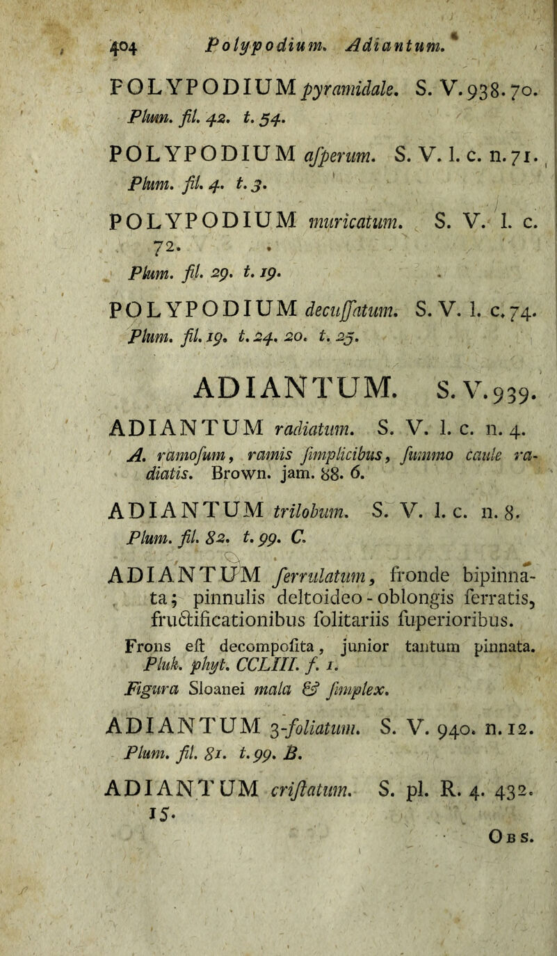 FOLY PODIUM pyramidale. S. V. 93 8.70. Pium. fil. 42. t. 54, POLYPODIUM afperum. S. V. 1. c. n.71. Pium. fil. 4. t. POLYPODIUM muricatum. S. V. 1. c. 72. P/wm. fil 29. t. /p. POLYPODIUM decu\jatum. S. V. 1. c*74. P/m. fil. zp. £. 24. 30. ^5. ADIANTUM. S. V.939. ADIANTUM radiatum. S. V. 1. c. 11.4. ramofum, nwzs fimp licibus, fimnmo caule ra- dialis. Brown. jam. 88. ADIANTUM trilobum. S. V. 1. c. n. 8. Pium. fil. 82. t. 99. C. ADIANTUM ferrulatum, fronde bipinna- ta; pinnulis deltoideo - oblongis ferratis, fruftificationibus folitariis fuperioribus. Frons eft decompolita, junior tantum pinnata. Pluk. phyi. CCLIII. f. 1. Figura Sloanei mala & fimplex. ADIANTUM 3-foliatum. S. V. 940* n.12. Pium. fil. 81• t.99. B. ADIANTUM crijlatmn. S. pl. R. 4. 432. 15- Obs.