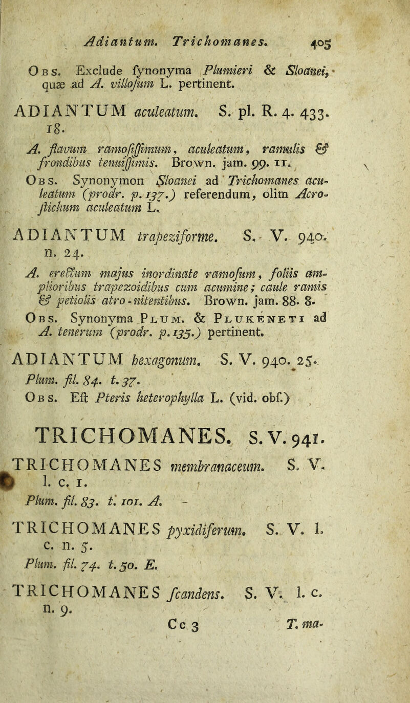 Adiantum. Trichomanes. 4°5 Obs. Exclude fynonyma Plumieri & Sloanei, * quse .ad yf. villofum L. pertinent. ADIANTUM aculeatum, S. pl. R. 4. 433. 18. ^ flavum ramofijfimum, aculeatum, ramitis & frondibus temijfimis. Brown. jam. 99. 11. Obs. Synonymon Sloanei ad Trichomanes acu- leatum (prodr. p. 13ff) referendum, olim Aero- ftichum aculeatum L. ADIANTUM trapeziforme. S, V. 940-. n. 24. A. erefflum majus inordinate ramofum, /oHj 0/»- plioribus trapezoidibus cum acumine; caule ramis & petiolis atro - nitentibus. Brown. jam. 88. 8. Obs. Synonyma Plum. & Plukeneti ad A. tenerum ('prodr. P.135O pertinent. ADIANTUM hexagonum. S. V. 940. 25.. Pium. fil. 84- t. Obs. Eft Pteris keterophylla L. (vid. obf.) TRICHOMANES. S.V.941. TRICHOMANES membranaceum. S. V. ^ 1. C. I. Pium. fil. 83. t\ inr. A. TRICHOMANES pyxidiferum• S. V. L c. n. 5. Pta. fil. p4. t. 50. p. TRICHOMANES /candens. S. V. 1. c. n. 9. Cc 3 T.