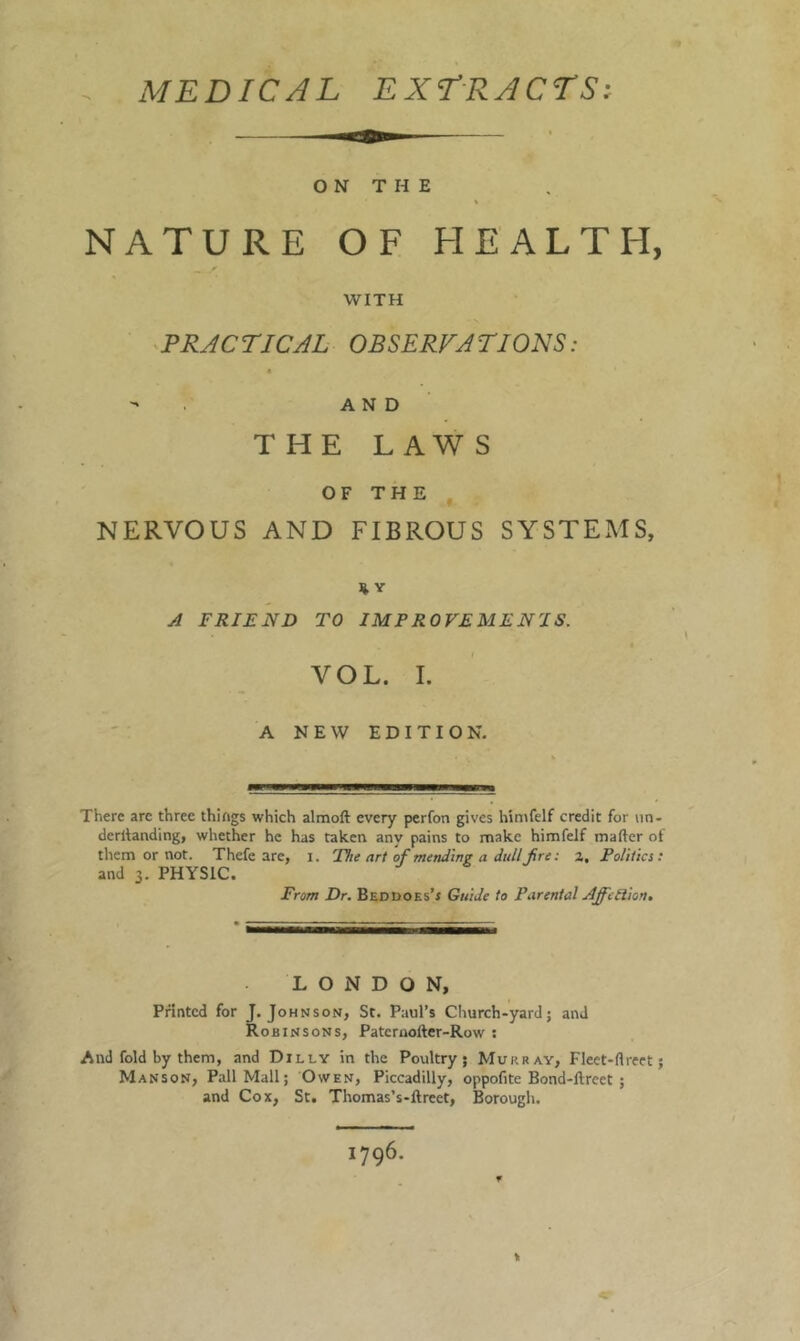 MEDICAL EXERACrSi O N T H E NATURE OF HEALTH, WITH PRAC riCAL OBSERFA TIONS : - . AND THE LAW S OF THE NERVOUS AND FIBROUS SYSTEMS, A FRIEND TO IMPROVEMENJS. VOL. I. A NEW EDITION. There are three things which almoft every perfon gives himfelf credit for iin- derilanding, whether he has taken any pains to make himfelf mafter of them or not. Thefe are, i. The art of mending a dullJire: 2, Politics: and 3. PHYSIC. From Dr. BEDDOEs’r Guide to Parental AffeRion, LONDON, Printed for J. Johnson, St. Paul’s Church-yard; and Robinsons, Patcraofter-Row ; And fold by them, and Dilly in the Poultry; Murray, Fleet-rtreet; Manson, Pall Mall; Owen, Piccadilly, oppofite Bond-ftreet ; and Cox, St. Thomas’s-ftreet, Borough. 1796.