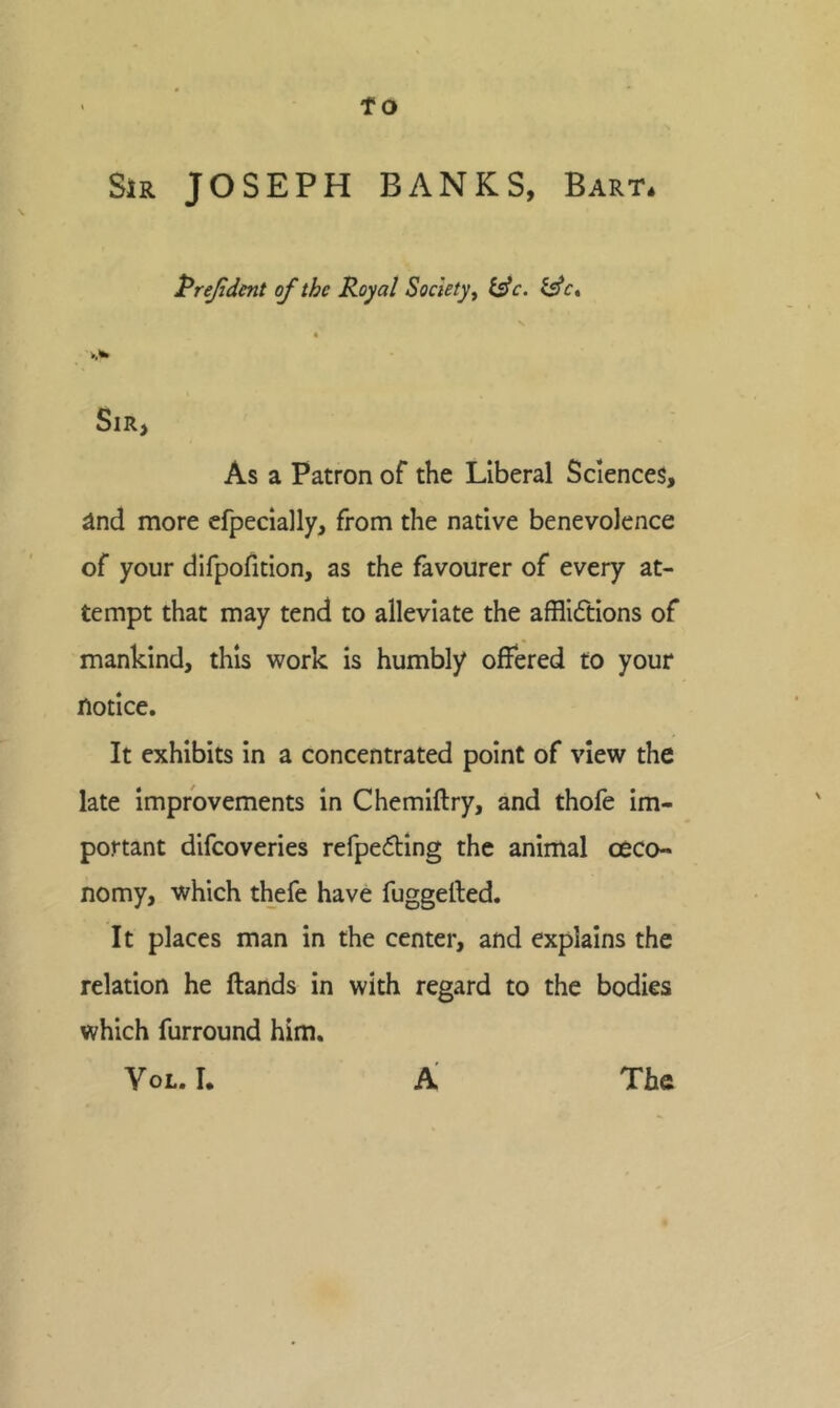 Sjr JOSEPH BANKS, Bart. Prejident of the Royal Society ^ t^c. isle, 4 Sir, As a Patron of the Liberal Sciences, ^nd more cfpecially, from the native benevolence of your difpofition, as the favourer of every at- tempt that may tend to alleviate the affliftions of mankind, this work is humbly offered to your notice. It exhibits in a concentrated point of view the late improvements in Chemiftry, and thofe Im- portant difeoveries refpedlng the animal ceco- nomy, which thefe have fuggefted. It places man in the center, and explains the relation he ftands in with regard to the bodies which furround him.