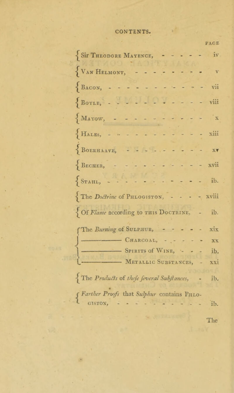 PAGE Sir Theodore Mayexce, - - . - - iv Van Helmont, - v Bacon, vii Boyle, - viii ^ Mayow, - - X ^ Hales, xlii BoEEHAAVE, - - XT I^Becher, - - -- -- -- -- xvii Stahl, - -- -- -- -- -- ib. The of Phlogiston, - - - - xviii I^Of 'Flame according to this Doctrine, - ib. pTbe Burnhig of Sulphur, ----- xix J Charcoal, ----- xx I Spirits of Wine, ■- - - ib. I L Metallic Substances, - xxi ^ The Frodu3s of ihcjc Javcral Suhjianccs, - ib. {Farther Proofs that Sulphur contains Phlo- giston, --------- - ii).