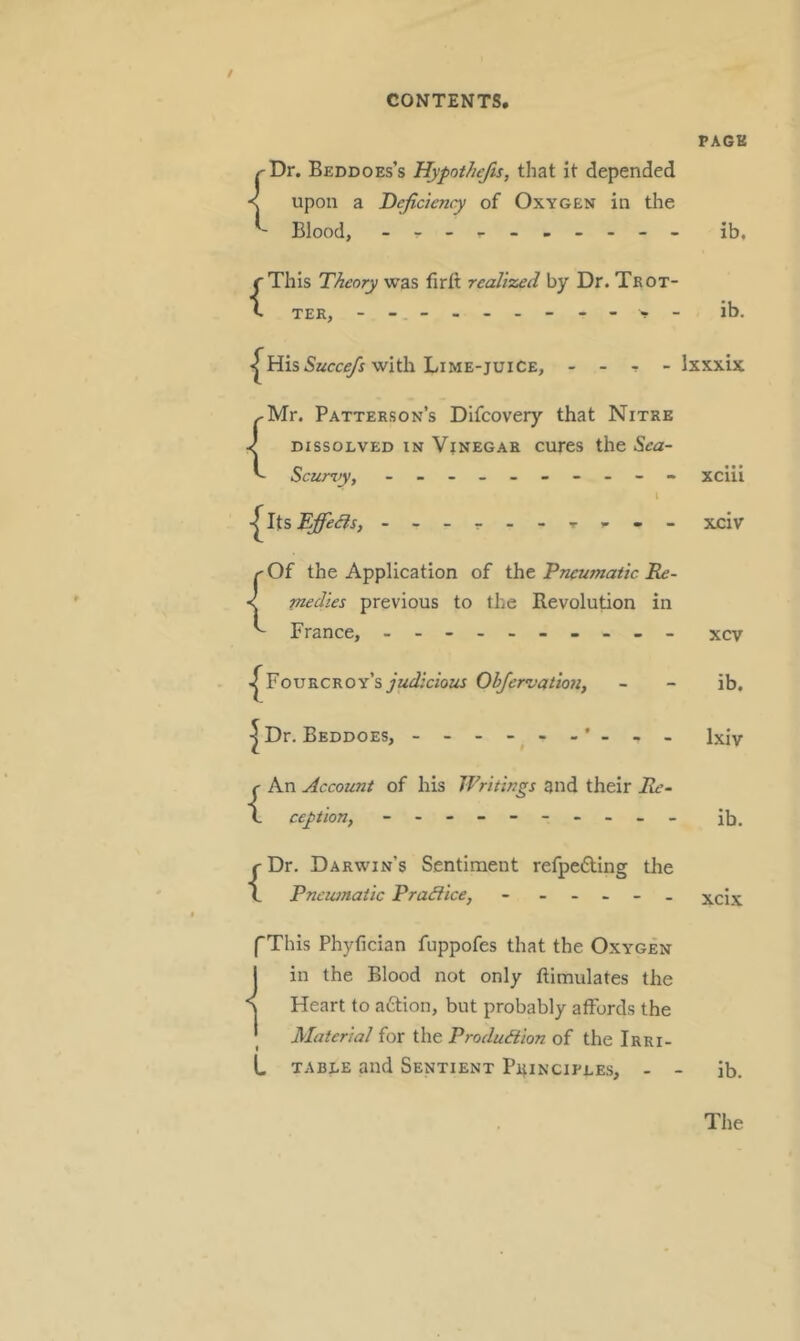 / PACK ^Dr. Beddoes’s Hypothefts, that it depended < upon a Deficiency of Oxygen in the - Blood, - - ib, {This Theory was firft realized by Dr. Trot- ter, ib. <|^His 5afc,e/} with Lime-juice, Ixxxix {Mr. Patterson’s Difcovery that Nitre DISSOLVED IN VjNEGAR cures the S^ea- Scurvy, - - xciii I - xciv {Of the Application of the 'Pneumatic Re- medies previous to the Revolution in France, - - xcv ■|^FouECROY’syac^;czoz« Obfervatiott, |Dr. Beddoes, - {An Account of his Writings and their Re- ception, {Dr. Darwin’s Sentiment refpedling the Pncwnatic Pradice, - - - . - . ib. Ixiv ib. xcix fThis Phyfician fuppofes that the Oxygen 1 in the Blood not only ftimulates the \ Heart to a6lion, but probably aifords the I Materia/ for the Production of the Irri- L TABLE and Sentient P4inciples, - - ib.