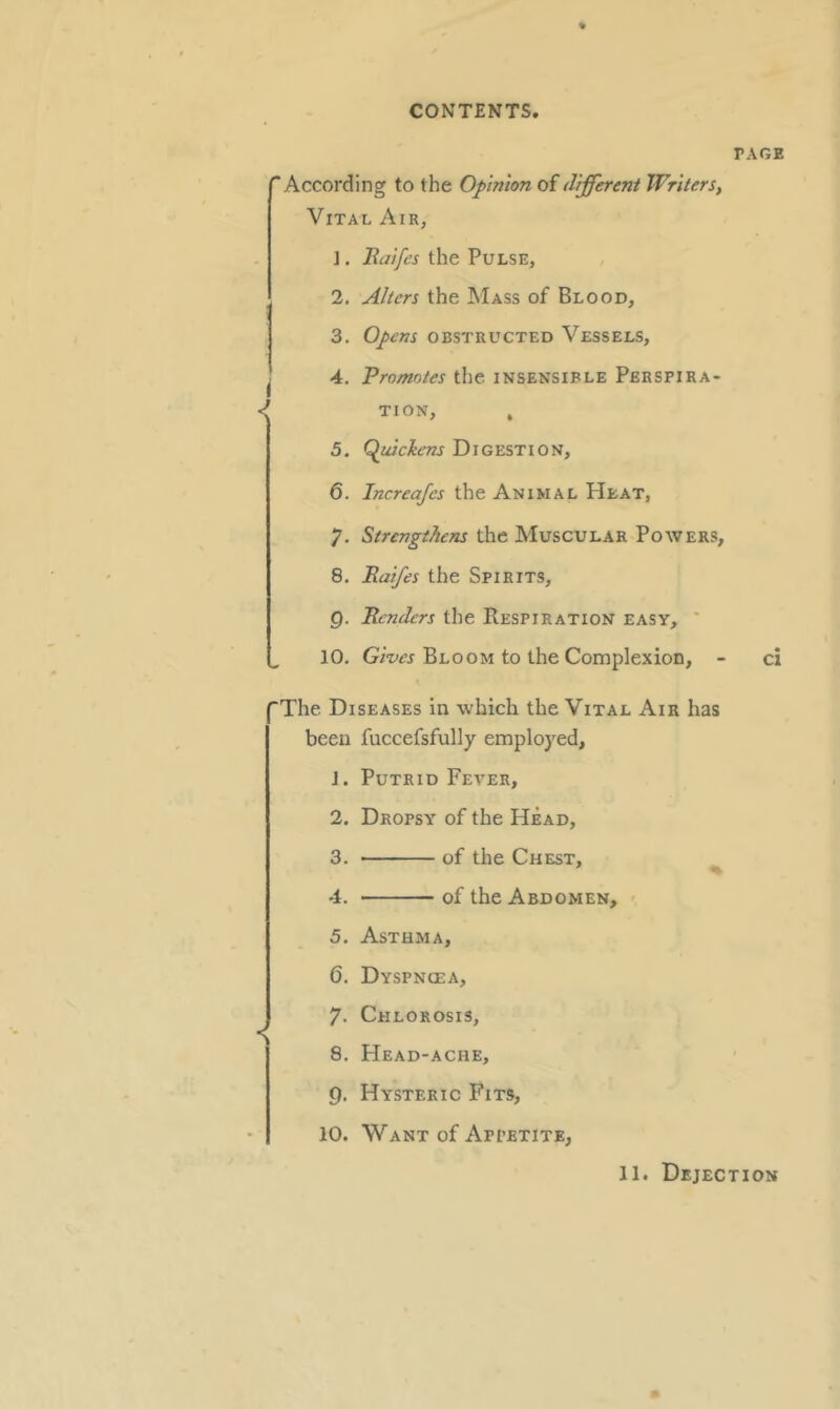 PAGE According to the Opinion of different Writers, Vital Air, I ]. Rdifes the Pulse, 2. Alters the Mass of Blood, 3. Opens obstructed Vessels, 4. Promotes the insensible Perspira TION, , 5. Quickens Digestion, 6. Increafcs the Animal Heat, 7. Strengthens the Muscular Powers, 8. Raifes the Spirits, Q. Renders the Respiration easy, ' 10. Gives Bloom to the Complexion, - ci The Diseases in which the Vital Air has been fuccefsfully employed, J. Putrid Fever, 2. Dropsy of the Head, 3. of the Chest, 4. of the Abdomen, 5. Asthma, 6. Dyspnoea, 7. Chlorosis, __ 8. Head-ache, 9. Hysteric Fits, 10. Want of Appetite, 11. Dejection