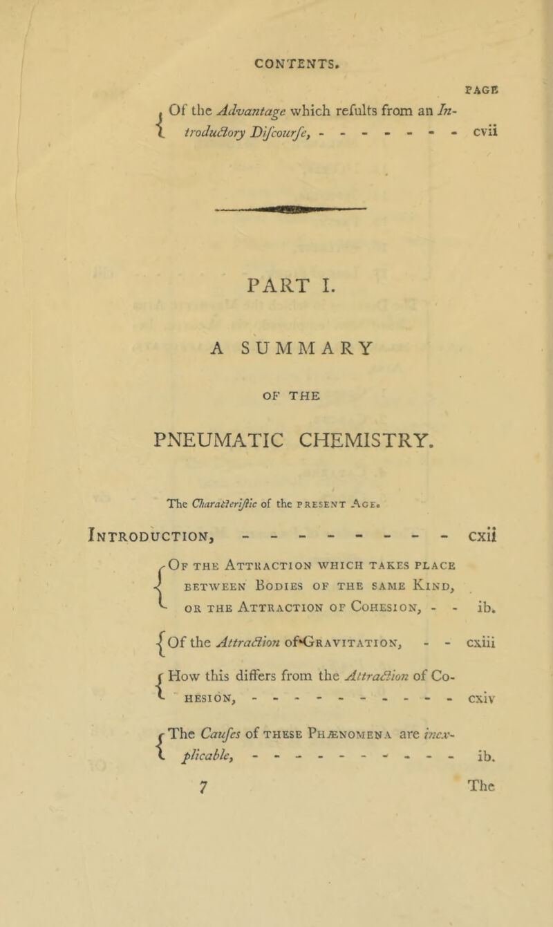 rAGE { Of the Advantage which refults from an In- trodudlory D 'ljcourfe, ------- cvii PART L A SUMMARY OF THE PNEUMATIC CHEMISTRY. The Charatterjflic of the present Age. Introduction, - -- -- -- - cxii ^Of the Attraction which take.s place < BETWEEN Bodies of the same Kind, ^ or the Attraction of Cohesion, - - ib. I^Of the of»GRAViTATiON, - - cxiii {How this differs from the Attradiion of Co- hesion, cxiv {The Caufcs of these Phjenomena are hex- pUcable, - -- -- -- -- -