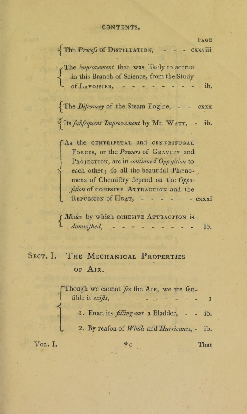 PAGE ^Thc Pror^ of Distillation, - - - cxxviii ' I'The hnprovetnent that was likely to accrue -cj in this Branch of Science, from the Study ^ of Lavoisier, - -- -- -- - ib. I^The Dlfcovery of the Steam Engine, - - ^i^WfulJequent Improvement by, Mr. Watt, cxxx - ib. 'As the CENTRIPETAL aild CENTRIFUGAL Forces, or the of Gravity and Projection, are in continued Oppnjiiion to each other j fo aU the beautiful Phaeno- mena of Chemiftry depend on the Oppo- fitionoi COHESIVE Attraction and the ^ Repulsion of Heat, - cxxxi {Modes by which cohesive Attraction is dtmtnijhed, - -- -- -- -- ib. Sect. I. The Mechanical Properties OF Air. rThough we cannot fee the Air, we are fen- I {ib\e it exifs, - -- - - -- -- i 1. Vvom {is filling out a Bladder, - - ib. 2. By reafon of Winds and Hurricanes, - ib.