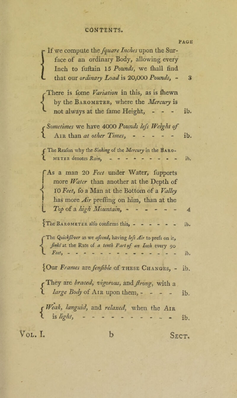 PAGE If we compute the fquafe Inches upon the Sur- face of an ordinary Body, allowing> every Inch to fuftain 15 Pounds, we fhall find that our ordinary load is 20,000 Pounds, - There is fome Variation in this, as is fliewn < by the Barometer, where the Mercury is not always at the fame Height, - - - ib. {Sometimes we have 4000 Pounds Jefs Weight of Air than at other Thnes, ----- ib. {The Reafon why the Sinking of the Mercury in the Baro- meter denotes Rain, - -- -- -- -- ib. rAs a man 20 Feet under Water, fupports I more JVatcr than another at the Depth of 10 Feet, fo a Man at the Bottom of a Valley j has more Air prefling on him, than at the Toy> of a high Mountain, ------ 4 {The Barometer alfo confirms this, ------ ib. ( The (^uickjilvtr as we afeend, hiving lefi Air to prefs on it. Jinks at the Rate of a tenth Part of an Ltch every 90 Feet, - -- -- -- -- -- -- - ib. {Our Frames are fenjible of these Changes, - ib. {They are braced, vigorous, andJlrong, with a large Body of Air upon them, - - - - ib. {Weak, languid, and relaxed, when the Air is light, ib.