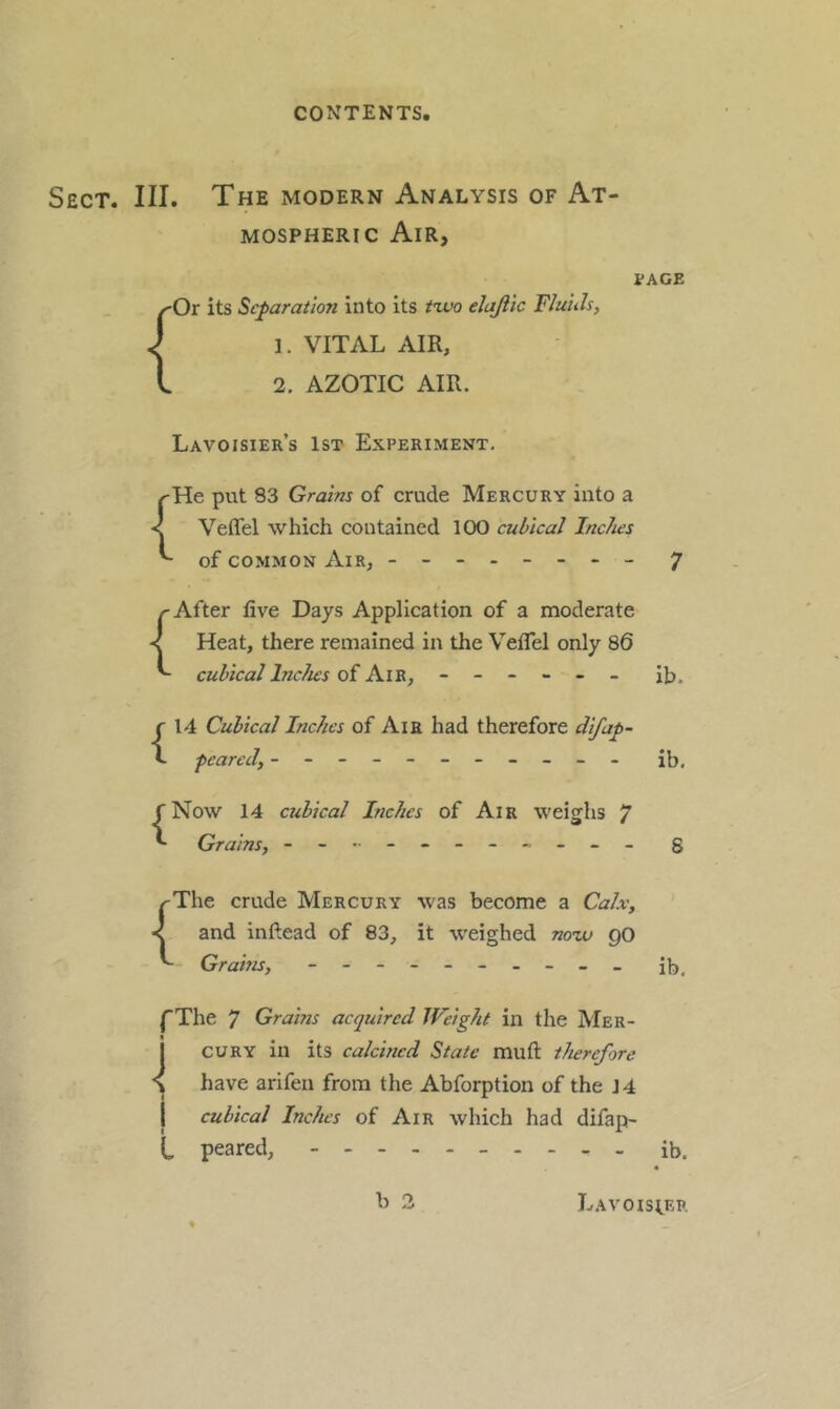 Sect. III. The modern Analysis of At- mospheric Air, { Or its Separation into its tivo ehjlic Fluh 1. VITAL AIR, 2. AZOTIC AIR. PAGE Lavoisier’s 1st Experiment, /'He put 83 Grains of crude Mercury into a < Veffel which contained 100 cubical Inches of COMMON Air, - -- -- -- - 7 r After live Days Application of a moderate < Heat, there remained in the Veflel only 86 cubical Inches ------ ih. {14 Cubical Inches of Aia had therefore difap- peared, ----------- r Now 14 cubical Inches of Air weighs 7 *- Grains, - -- -- -- -- -- ib. 8 ^The crude Mercury was become a Calx, < and inftead of 83, it weighed now go Grains, - -- -- -- -- - I'The 7 Grams acquired Weight in the Mer- cury in its calcined State muft therefore have arifen from the Abforption of the 14 I cubical Inches of Air which had difap- t peared, ib. b 3 4 Lavoisi.er