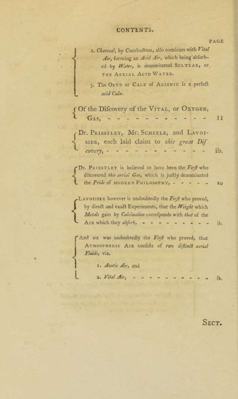 PAGE 2, Charcoal, by Combuftion, alfo combines with Vital Air, fornting an Acid Air, which being abforb- cd by WaUr, is denominated Sf.ltzar, or THE Aerial Acid Water. 3. The OxYD or Calx of Arsenic is a perfe<£t acid Calx. ( Of the Difeovery of the Vital, or Oxygen, ^ Gas, - - - n { Dr. Priestley, Mr. Scheele, and Lavoi- sier, each laid claim to iJiis great Dif covery, - -- -- -- -- -- ib. rDr. Priestley is believed to have been the who ^ dilcovered this aerial Gas, which is juftly denominated V the jPr/iff of modern Philosophy, ----- 10 ^Lavoisier however is undoubtedly theT/jy? who proved, I by direft and exa£l Experiments, that the Weight which I Metals gain by Calcination correfponds with that of the Air which they ib. pAnd HE was undoubtedly the Firji who proved, that I Atmospheric Air conlills of two diJlinU aerial J Fluids, viz. I I. Azotic Air, and L i. Vital Air, -