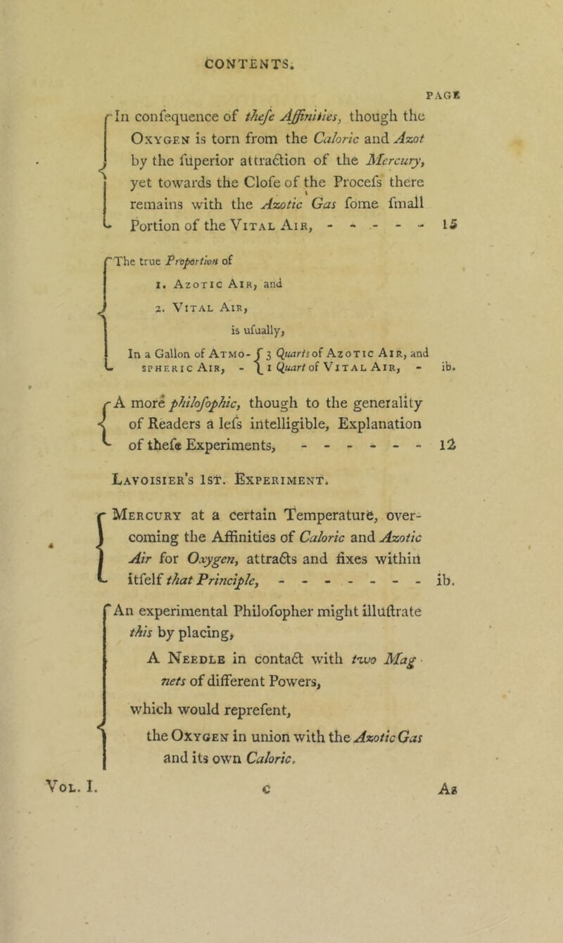 PAGE '■In confequence of tTieJe Affinities, though the Oxygen is torn from the Caloric and A%ot j by the fuperior attradtion of the Mercury, yet towards the Clofe of the Procefs there remains with the Azotic Gas fome fmall - Portion of the Vital Air, ----- 15 ^The true Propdrtion of t. Azotic Air, and ^ 2. Vital Air, is ufually. In a Gallon of Atmo- f 3 Quartsoi Azotic Air, and - SPHERIC Air, - \ i of Vital Air, - ib. rA vciorc philofopliic, though to the generality of Readers a lefs intelligible. Explanation ^ of theft Experiments, - -- -- - Lavoisier’s ist. Experiment. Mercury at a certain Temperature, over- coming the Affinities of Caloric and Azotic Air for Oxygen, attrafts and fixes withiil itfelf t^at Principle, ------- ib. “An experimental Philofopher might illUflrate this by placing, A Needle in conta6l with tiMo Mag nets of different Powers, which would reprefent, the Oxygen in union with the Azotic Gas and its own Caloric. c Aa 1 VoL. I.