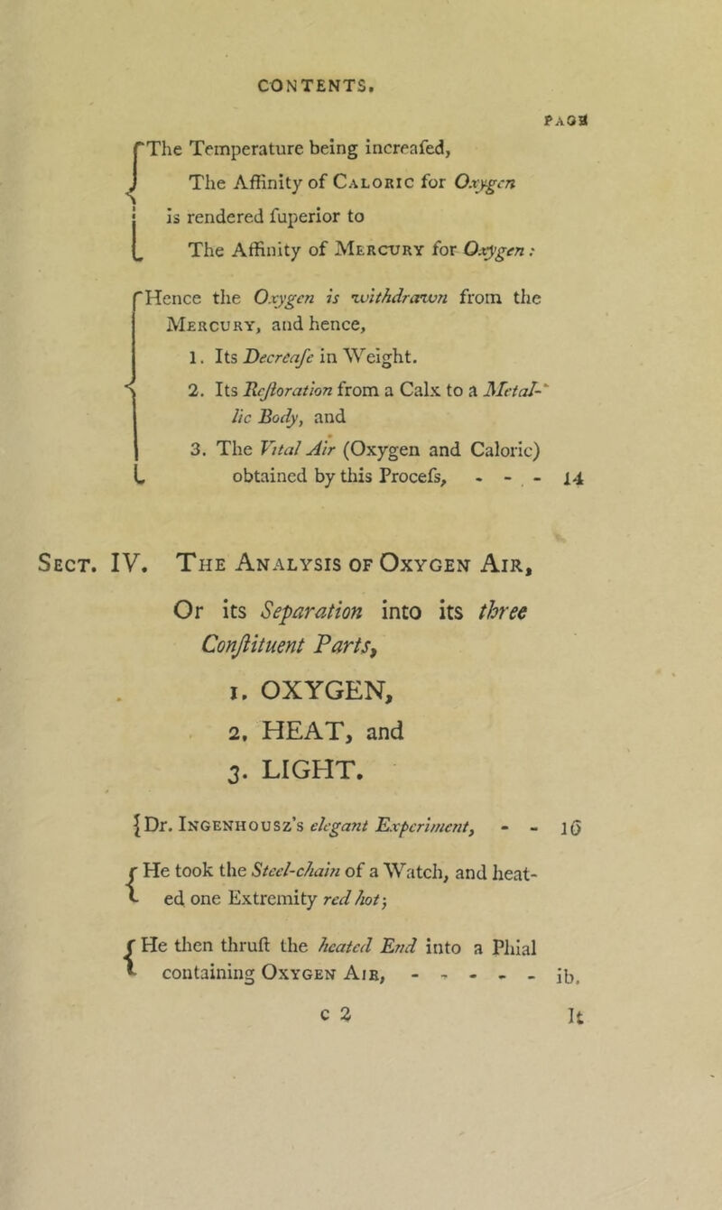 pAoa pThe Temperature being increafed, J The Affinity of Caloric for 0.ty.gcn j Is rendered fuperior to I, The Affinity of Mercury for Oxygen: 'Hence the Oxygen is zuithdraivn from the Mercury, and hence, 1. Its Decreafe in Weight. Y 2. Its Rcjioratlon from a Calx to a Metal-' lie Body, and 3. The Vital Air (Oxygen and Caloric) . obtained by this Procefs, - - - 14 Sect. IV. The Analysis of Oxygen Air, Or its Separation into its three Conjiituent Parts, 1. OXYGEN, 2. HEAT, and 3. LIGHT. {Dr. Ingenhousz’s elegant Experimenty - - ](> {He took the Steel-chain of a Watch, and heat- ed one Extremity red hot-, f He then thruft the heated End into a Plilal containing Oxygen Air, - - ib. It