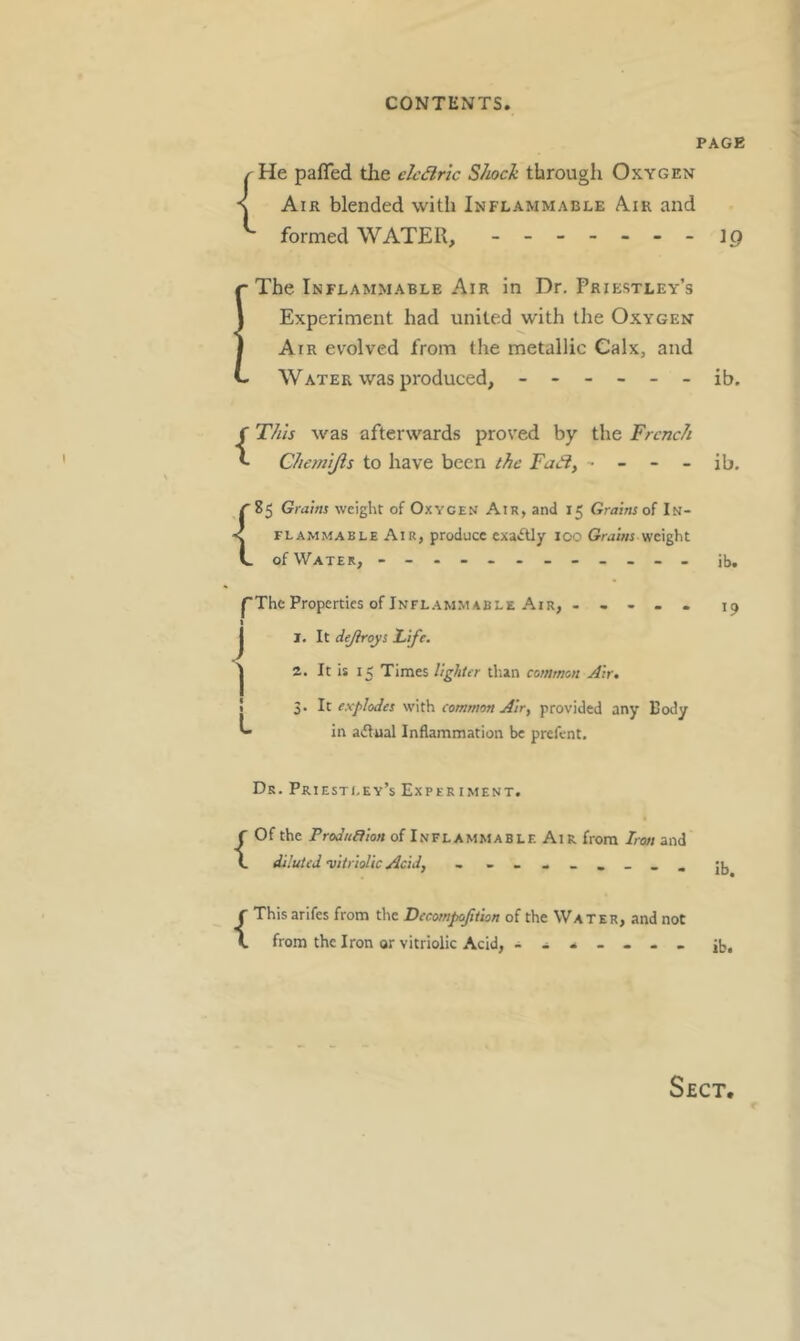 PAGE { He pafled tlie elcdiric Shock through Oxygen Air blended with Inflammable Air and formed WATER, - -- -- -- ip ■The Inflammable Air in Dr, Priestley’s Experiment had united with the Oxygen Air evolved from the metallic Calx, and - WATER was produced, ------ ib. {This was afterwards proved by the French Chemljis to have been the - - - - ib. ^85 Grains weight of Oxygen Air, and 15 Grains of In- < FLAMMABLE Air, produce exactly 100 Grains weight V. of Water, - - ib, pThe Properties of Infl.ammable Air, ----- 19 I, It dejhroys lafe. 2. It is 15 Times lighter tlian common Air, 3, It explodes with common Air^ provided any Body in aiflual Inflammation be prefent. j 1 I I L Dr. Priestley’s ExperimeNT. {Of the Prodnaion of Inflammable Ai r from Iron and diluted vitriolic Acid, jjj {This arifes from the Decompoftiion of the Water, and not from the Iron or vitriolic Acid, . - . - . - Jb.