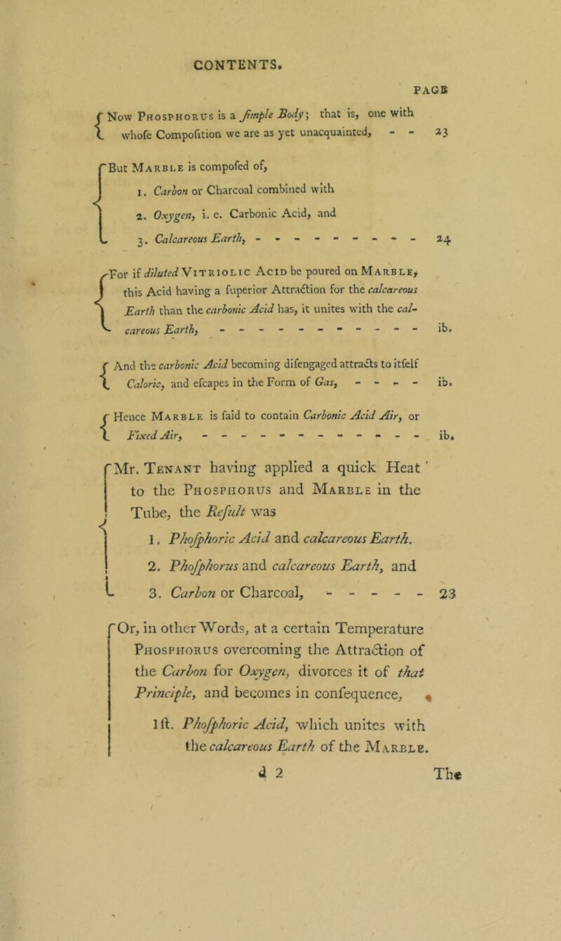 PAGB {Now Phosphorus Is a fmple Body, that is, one with whofc Compofition we are as yet unacquainted, - - 23 {But M A RBI. E is compofed of, I. Carhon or Charcoal combined with 2. Oxygen, i. e. Carbonic Acid, and 3. Calcareous Earth, - 24 ^Por if rf;/</WViTRioLic Acid be poured on Marble, this Acid having a fuperior Attraftion for the calcareous Earth than the carbonic Acid has, it unites with the cal- careous Earth, - -- -- -- -- -- ib. {And the carbonic Acid becoming difengaged attradls to itfelf Caloric, and efcapes in the Form of Gas, - - - - {Hence Marble is faid to contain Carbonic Acid Air, or fixed Air, - -- -- -- -- -- - ib. ib. 'Mr. Tenant having applied a quick Heat ' to the Phosphorus and Marble in the Tube, die Refuh was 1. P/toJ^horlc Acid and calcareous Earth. 2. Phofphorus and calcareous Earth, and L 3. Carbon or Charcoal, ----- 23 'Or, in other Words, at a certain Temperature Phosphorus overcoming the Attraction of the Carbon for Oxygen, divorces it of that Principle, and becomes in confequence, « 1ft. Phojphoric Acid, which unites with i\\e calcareous Earth of the Marble. d 2 Th«