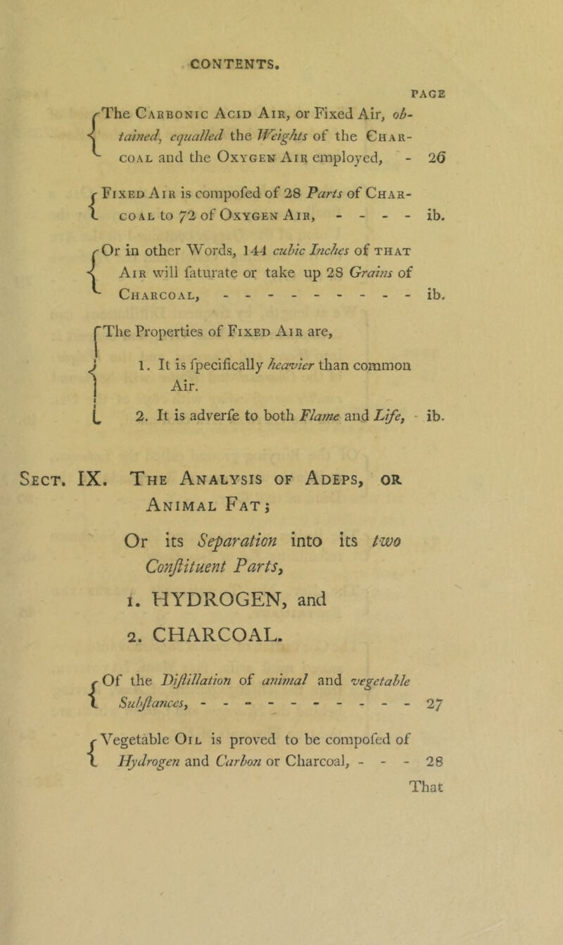 PAGE {The Cabbonic Acid Air, or Fixed Air, ob- tained^ equalled the Weights of the Ghau- coAL and the Oxygen Air employed, ' - 26 {Fixed Aiu is compofed of 28 Parts of Char- coal to 72 of Oxygen Air, - - - - ib. ^Or in other Words, 144 cubic Inches of that < Air wdll faturate or take up 28 Grams of Charcoal, -ib. f The Properties of Fixed Air are, 1. It is fpecifically heavier than common Air. 2. It is adverfe to both Flafne and Life, - ib. The Analysis of Adeps, or. Animal Fat j Or its Separation into its two Conjlituent Parts, i. HYDROGEN, and 2. CHARCOAL. {Of the Lijlillation of aJiinial and vegetable Sidflances, - -- -- -- -- - 2/ {Vegetable Oil is proved to be compofed of Hydrogen and Carho?i or Charcoal, - - - 28 That 1 I 1 I L Sect. IX.