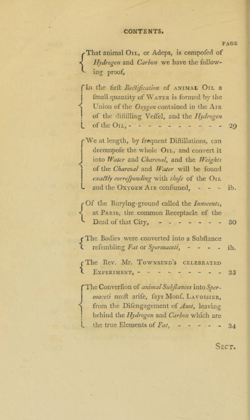 PAGE { That animal Oil, or Adeps, is compofed of Hydrogen and Carbon we have the follow- proof. mg fin the lirft IWtificaLion of animal Oil a I fmall quantity of Water is formed by the S Union of the Oxygen contained in the Air ! of the diftilling Veflel, and the Hydrogen L of the Oil, ---------- ■< '•We at length, by frequent Diftillatlons, can decompofe the whole Oil, and convert it into Water and Charcoal, and the Weights I of the Charcoal and Water will be found exactly correfponding witli thofe of the Oil L and the Oxygen Air confumed, - - - { 29 ib. Of the Burying-ground called the Innocents, at Paris, the common Receptacle of the Dead of that City, - -- -- --30 {The Bodies were converted into a Subftance refembling Fat or Spermaceti, - - - - ib, {The Rev. Mr. Townsend's celebrated Experiment, - - - -- -- --35 'The Converfion of animalSnhjlances into Sper- maceti muft arife, fays Monf. Lavoisier, from the Difengagement of Assot, leaving ! behind the Hydrogen and Carbon which are L the true Elements of Fat, ----- 34