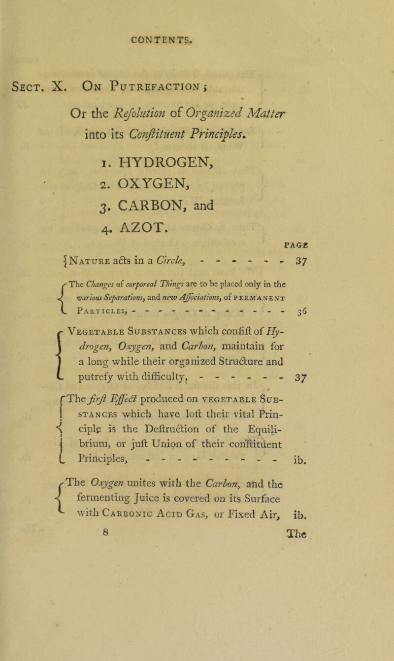 Sect. X. On Putrefaction; Or the Rejolution of Organized Matter into its Conjlituent Principles, 1. HYDROGEN, 2. OXYGEN, CARBON, and AZOT. 3- 4 ^Nature a£ts in a Circle, PAGE ' 37 { The Changes of corporeal Things are to he placed only in the •various Separations, and nev> AJfociations, of permanent Particles, - -- -- -- -- -- - 3*5 Vegetable Substances which confiftof Hy- drogen, Oxygen, and Carbon, maintain for a long while their organized Structure and putrefy with difficulty, ------ * rThe firji Effcd produced on vegetable Sub- I STANCES which have loll their vital Prin- t ciple is the Dellru6lion of the EquiU- j brium, or juft Union of their cohftitUent (, Principles, - 37 ib. ^The Oxygen unites with the Carbon, and the fermenting Juice is covered on its Surface with Carbonic Acid Gas, or Fixed Air, ib.