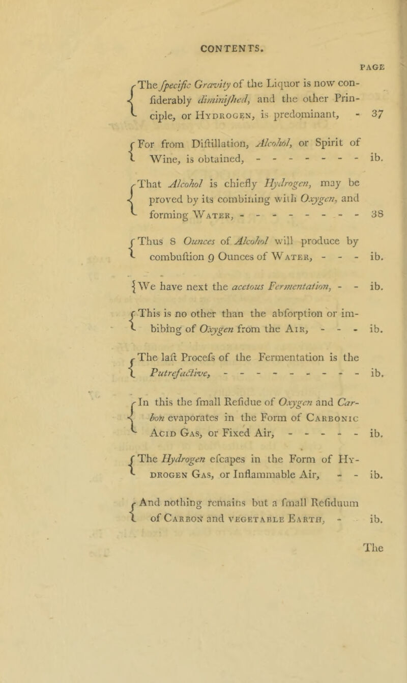 PAGE ^The fpectfic Gravity oi the Liquor is now con- < fiderably diminijhed, and the other Prin- ^ ciple, or Hydrogen, is predominant, - 37 (For from Diftillation, AlcoJinl, or Spirit of ^ Wine, is obtained, ------- ib. That Alcohol is chiefly Hydrogen, may be prov'ed by its combining wiih Oxygen, and forming Water, - -- -- -- -38 {Thus 8 Ounces of Alcohol will produce by combuftion 9 Ounces of Water, - - - ib. {We have next the acetous Fermentation, - ib. {This is no other than the abforption or im- bibing of Oxygen from the Air, - - - ib. ^The laft Procefs of the Fermentation is the \ Putrefadive, - - - - - - - - - ib. ^In this the fmall Refidue of Oxygen and Car- < bon evaporates in the Form of Carbonic '' Acid Gas, or Fixed Air, ----- ib. ('The. Hydrogen efcapes in the P'orm of Hy- ^ DROGEN Gas, or Inflammable Air, - - ib. {And nothing remains but a fmall Refiduum of Carbon and vegetable Earth, - ib.