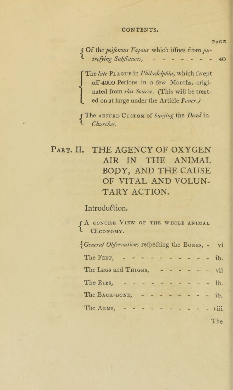 PAGE f Of the potfonous Vapour which ilfues from pu- trejying Subjiances, - -- -..--40 'The late Plague in Pliiladelphia, which fwept off 4000 Perfons in a few Months, origi- nated from this Source. (This will be treat- _ ed on at large under the Article I ever.) rThe ABSURD Custom of burying the Dead in Churches. Part. II. THE AGENCY OF OXYGEN AIR IN THE ANIMAL BODY, AND THE CAUSE OF VITAL AND VOLUN- TARY ACTION. Introduftlon. r A CONCISE View of the whole animal CEconomy. \General Obfervations refpe6bing the Bones, - vi The Feet, - -- -- -- -- - ib. The Legs and Thighs, vii The Ribs, - -- -- -- -- - ib. The Back-bone, - -- -- -- - ib. The Arms, - viii